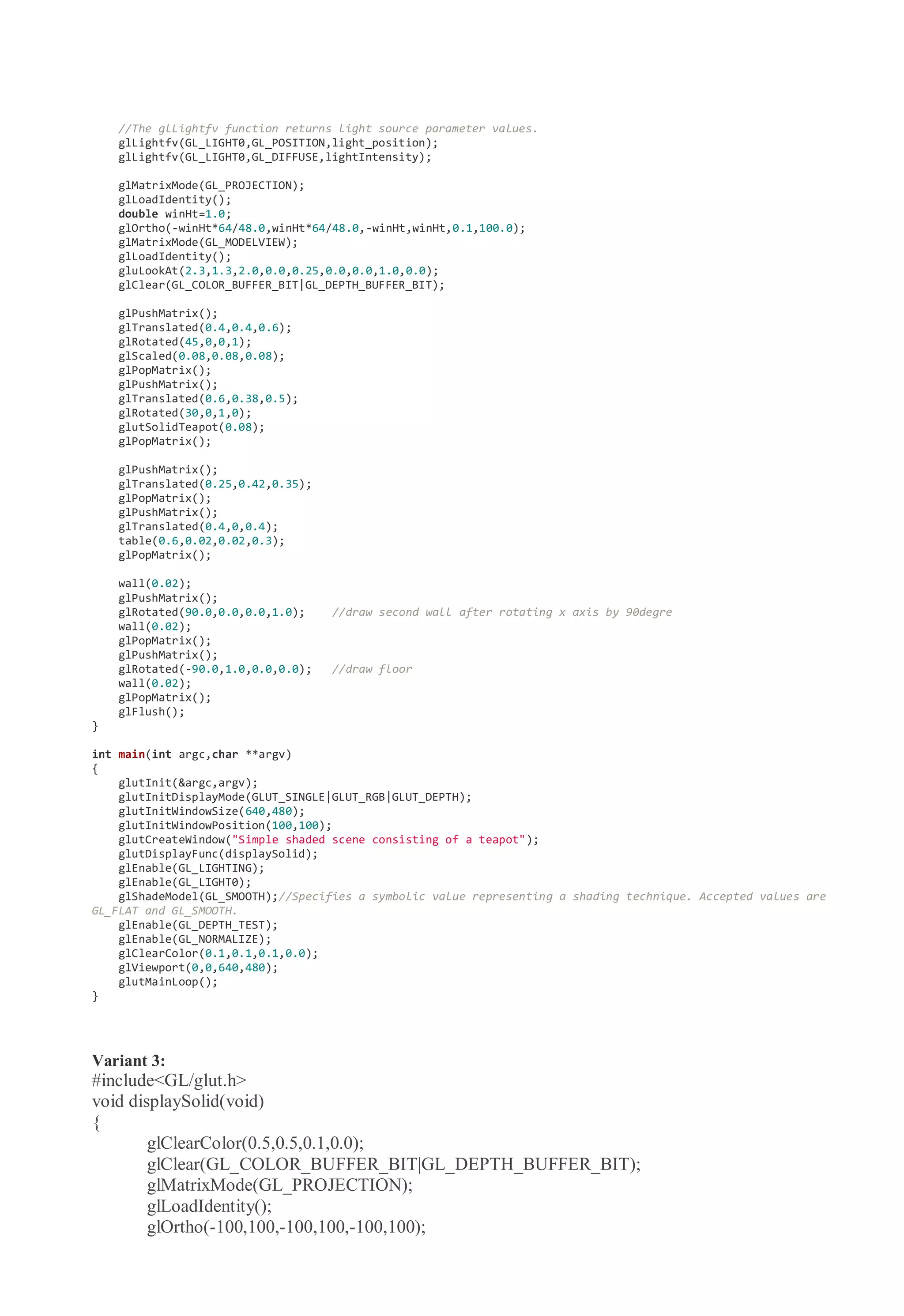 //The glLightfv function returns light source parameter values.
glLightfv(GL_LIGHT0,GL_POSITION,light_position);
glLightfv(GL_LIGHT0,GL_DIFFUSE,lightIntensity);
glMatrixMode(GL_PROJECTION);
glLoadIdentity();
double winHt=1.0;
glOrtho(-winHt*64/48.0,winHt*64/48.0,-winHt,winHt,0.1,100.0);
glMatrixMode(GL_MODELVIEW);
glLoadIdentity();
gluLookAt(2.3,1.3,2.0,0.0,0.25,0.0,0.0,1.0,0.0);
glClear(GL_COLOR_BUFFER_BIT|GL_DEPTH_BUFFER_BIT);
glPushMatrix();
glTranslated(0.4,0.4,0.6);
glRotated(45,0,0,1);
glScaled(0.08,0.08,0.08);
glPopMatrix();
glPushMatrix();
glTranslated(0.6,0.38,0.5);
glRotated(30,0,1,0);
glutSolidTeapot(0.08);
glPopMatrix();
glPushMatrix();
glTranslated(0.25,0.42,0.35);
glPopMatrix();
glPushMatrix();
glTranslated(0.4,0,0.4);
table(0.6,0.02,0.02,0.3);
glPopMatrix();
wall(0.02);
glPushMatrix();
glRotated(90.0,0.0,0.0,1.0); //draw second wall after rotating x axis by 90degre
wall(0.02);
glPopMatrix();
glPushMatrix();
glRotated(-90.0,1.0,0.0,0.0); //draw floor
wall(0.02);
glPopMatrix();
glFlush();
}
int main(int argc,char **argv)
{
glutInit(&argc,argv);
glutInitDisplayMode(GLUT_SINGLE|GLUT_RGB|GLUT_DEPTH);
glutInitWindowSize(640,480);
glutInitWindowPosition(100,100);
glutCreateWindow("Simple shaded scene consisting of a teapot");
glutDisplayFunc(displaySolid);
glEnable(GL_LIGHTING);
glEnable(GL_LIGHT0);
glShadeModel(GL_SMOOTH);//Specifies a symbolic value representing a shading technique. Accepted values are
GL_FLAT and GL_SMOOTH.
glEnable(GL_DEPTH_TEST);
glEnable(GL_NORMALIZE);
glClearColor(0.1,0.1,0.1,0.0);
glViewport(0,0,640,480);
glutMainLoop();
}
Variant 3:
#include<GL/glut.h>
void displaySolid(void)
{
glClearColor(0.5,0.5,0.1,0.0);
glClear(GL_COLOR_BUFFER_BIT|GL_DEPTH_BUFFER_BIT);
glMatrixMode(GL_PROJECTION);
glLoadIdentity();
glOrtho(-100,100,-100,100,-100,100);
 