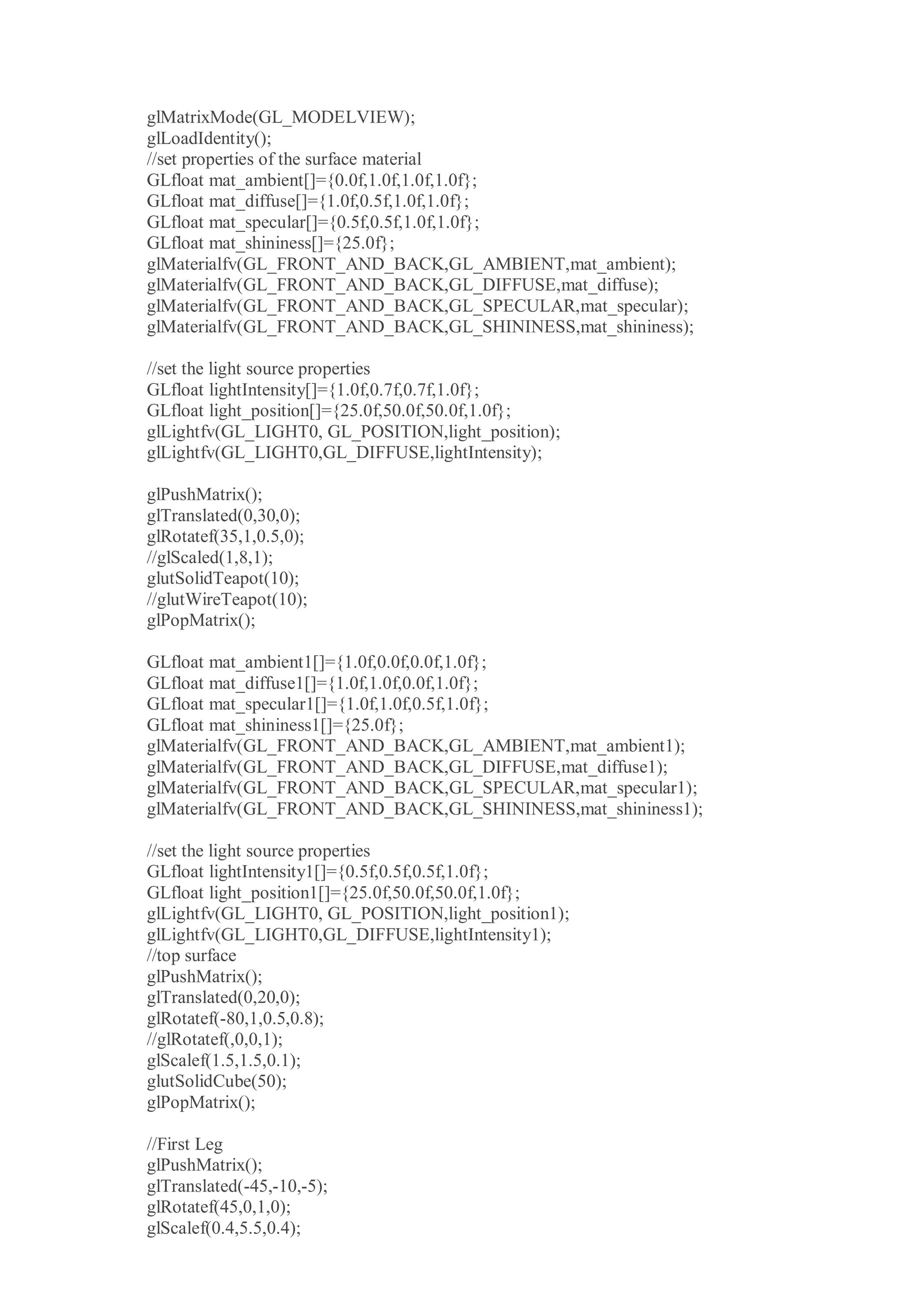 glMatrixMode(GL_MODELVIEW);
glLoadIdentity();
//set properties of the surface material
GLfloat mat_ambient[]={0.0f,1.0f,1.0f,1.0f};
GLfloat mat_diffuse[]={1.0f,0.5f,1.0f,1.0f};
GLfloat mat_specular[]={0.5f,0.5f,1.0f,1.0f};
GLfloat mat_shininess[]={25.0f};
glMaterialfv(GL_FRONT_AND_BACK,GL_AMBIENT,mat_ambient);
glMaterialfv(GL_FRONT_AND_BACK,GL_DIFFUSE,mat_diffuse);
glMaterialfv(GL_FRONT_AND_BACK,GL_SPECULAR,mat_specular);
glMaterialfv(GL_FRONT_AND_BACK,GL_SHININESS,mat_shininess);
//set the light source properties
GLfloat lightIntensity[]={1.0f,0.7f,0.7f,1.0f};
GLfloat light_position[]={25.0f,50.0f,50.0f,1.0f};
glLightfv(GL_LIGHT0, GL_POSITION,light_position);
glLightfv(GL_LIGHT0,GL_DIFFUSE,lightIntensity);
glPushMatrix();
glTranslated(0,30,0);
glRotatef(35,1,0.5,0);
//glScaled(1,8,1);
glutSolidTeapot(10);
//glutWireTeapot(10);
glPopMatrix();
GLfloat mat_ambient1[]={1.0f,0.0f,0.0f,1.0f};
GLfloat mat_diffuse1[]={1.0f,1.0f,0.0f,1.0f};
GLfloat mat_specular1[]={1.0f,1.0f,0.5f,1.0f};
GLfloat mat_shininess1[]={25.0f};
glMaterialfv(GL_FRONT_AND_BACK,GL_AMBIENT,mat_ambient1);
glMaterialfv(GL_FRONT_AND_BACK,GL_DIFFUSE,mat_diffuse1);
glMaterialfv(GL_FRONT_AND_BACK,GL_SPECULAR,mat_specular1);
glMaterialfv(GL_FRONT_AND_BACK,GL_SHININESS,mat_shininess1);
//set the light source properties
GLfloat lightIntensity1[]={0.5f,0.5f,0.5f,1.0f};
GLfloat light_position1[]={25.0f,50.0f,50.0f,1.0f};
glLightfv(GL_LIGHT0, GL_POSITION,light_position1);
glLightfv(GL_LIGHT0,GL_DIFFUSE,lightIntensity1);
//top surface
glPushMatrix();
glTranslated(0,20,0);
glRotatef(-80,1,0.5,0.8);
//glRotatef(,0,0,1);
glScalef(1.5,1.5,0.1);
glutSolidCube(50);
glPopMatrix();
//First Leg
glPushMatrix();
glTranslated(-45,-10,-5);
glRotatef(45,0,1,0);
glScalef(0.4,5.5,0.4);
 