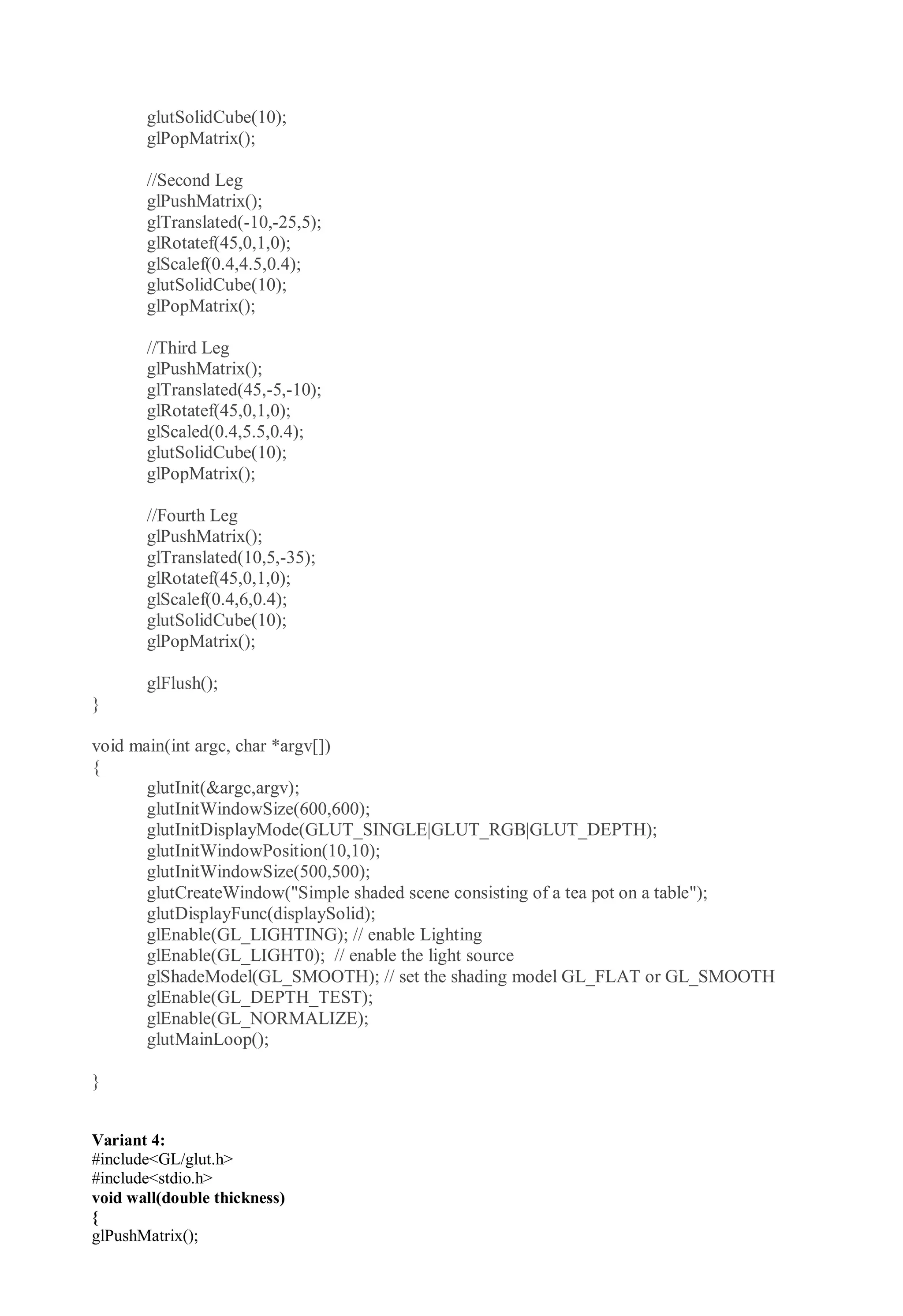 glutSolidCube(10);
glPopMatrix();
//Second Leg
glPushMatrix();
glTranslated(-10,-25,5);
glRotatef(45,0,1,0);
glScalef(0.4,4.5,0.4);
glutSolidCube(10);
glPopMatrix();
//Third Leg
glPushMatrix();
glTranslated(45,-5,-10);
glRotatef(45,0,1,0);
glScaled(0.4,5.5,0.4);
glutSolidCube(10);
glPopMatrix();
//Fourth Leg
glPushMatrix();
glTranslated(10,5,-35);
glRotatef(45,0,1,0);
glScalef(0.4,6,0.4);
glutSolidCube(10);
glPopMatrix();
glFlush();
}
void main(int argc, char *argv[])
{
glutInit(&argc,argv);
glutInitWindowSize(600,600);
glutInitDisplayMode(GLUT_SINGLE|GLUT_RGB|GLUT_DEPTH);
glutInitWindowPosition(10,10);
glutInitWindowSize(500,500);
glutCreateWindow("Simple shaded scene consisting of a tea pot on a table");
glutDisplayFunc(displaySolid);
glEnable(GL_LIGHTING); // enable Lighting
glEnable(GL_LIGHT0); // enable the light source
glShadeModel(GL_SMOOTH); // set the shading model GL_FLAT or GL_SMOOTH
glEnable(GL_DEPTH_TEST);
glEnable(GL_NORMALIZE);
glutMainLoop();
}
Variant 4:
#include<GL/glut.h>
#include<stdio.h>
void wall(double thickness)
{
glPushMatrix();
 