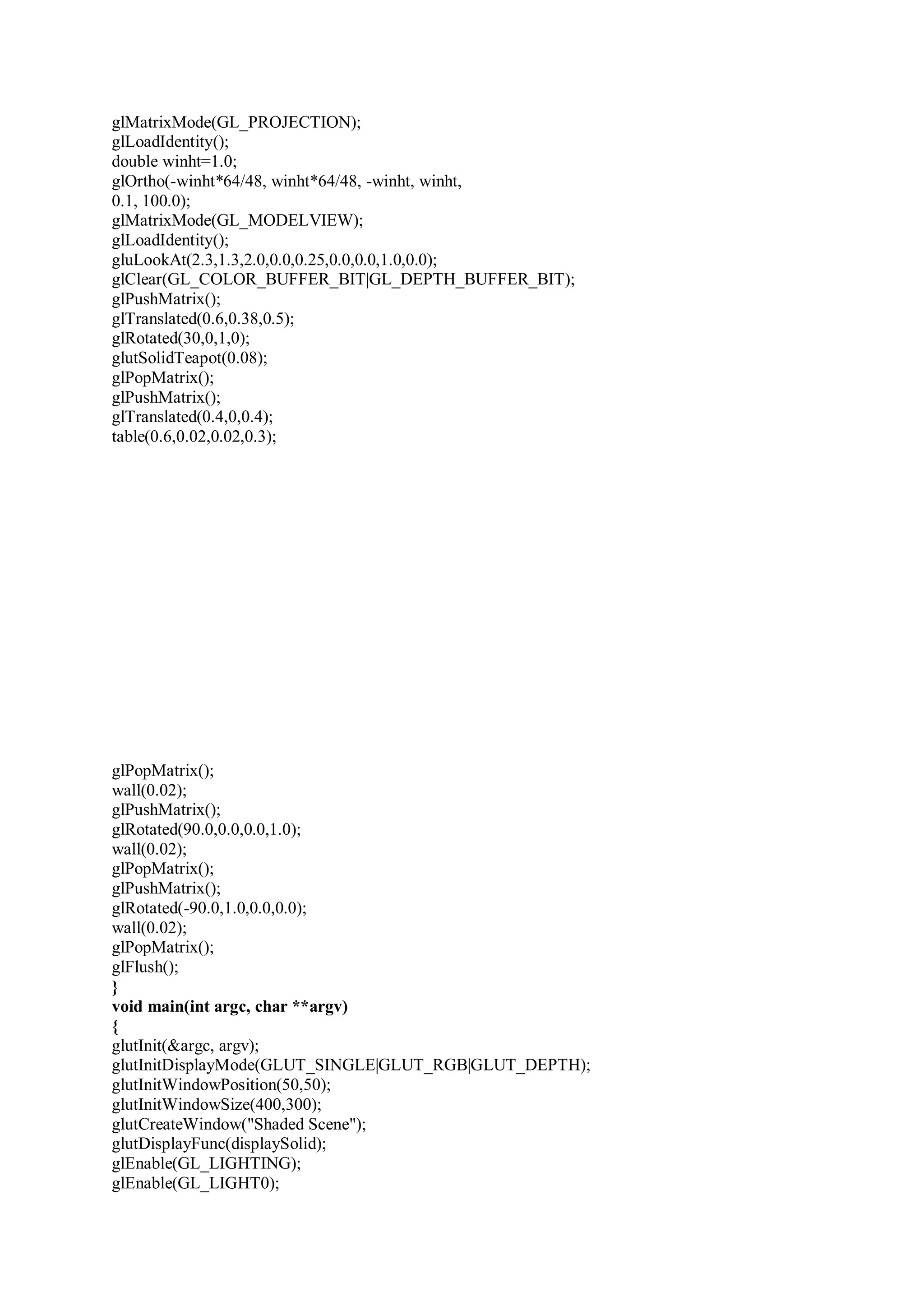 glMatrixMode(GL_PROJECTION);
glLoadIdentity();
double winht=1.0;
glOrtho(-winht*64/48, winht*64/48, -winht, winht,
0.1, 100.0);
glMatrixMode(GL_MODELVIEW);
glLoadIdentity();
gluLookAt(2.3,1.3,2.0,0.0,0.25,0.0,0.0,1.0,0.0);
glClear(GL_COLOR_BUFFER_BIT|GL_DEPTH_BUFFER_BIT);
glPushMatrix();
glTranslated(0.6,0.38,0.5);
glRotated(30,0,1,0);
glutSolidTeapot(0.08);
glPopMatrix();
glPushMatrix();
glTranslated(0.4,0,0.4);
table(0.6,0.02,0.02,0.3);
glPopMatrix();
wall(0.02);
glPushMatrix();
glRotated(90.0,0.0,0.0,1.0);
wall(0.02);
glPopMatrix();
glPushMatrix();
glRotated(-90.0,1.0,0.0,0.0);
wall(0.02);
glPopMatrix();
glFlush();
}
void main(int argc, char **argv)
{
glutInit(&argc, argv);
glutInitDisplayMode(GLUT_SINGLE|GLUT_RGB|GLUT_DEPTH);
glutInitWindowPosition(50,50);
glutInitWindowSize(400,300);
glutCreateWindow("Shaded Scene");
glutDisplayFunc(displaySolid);
glEnable(GL_LIGHTING);
glEnable(GL_LIGHT0);
 