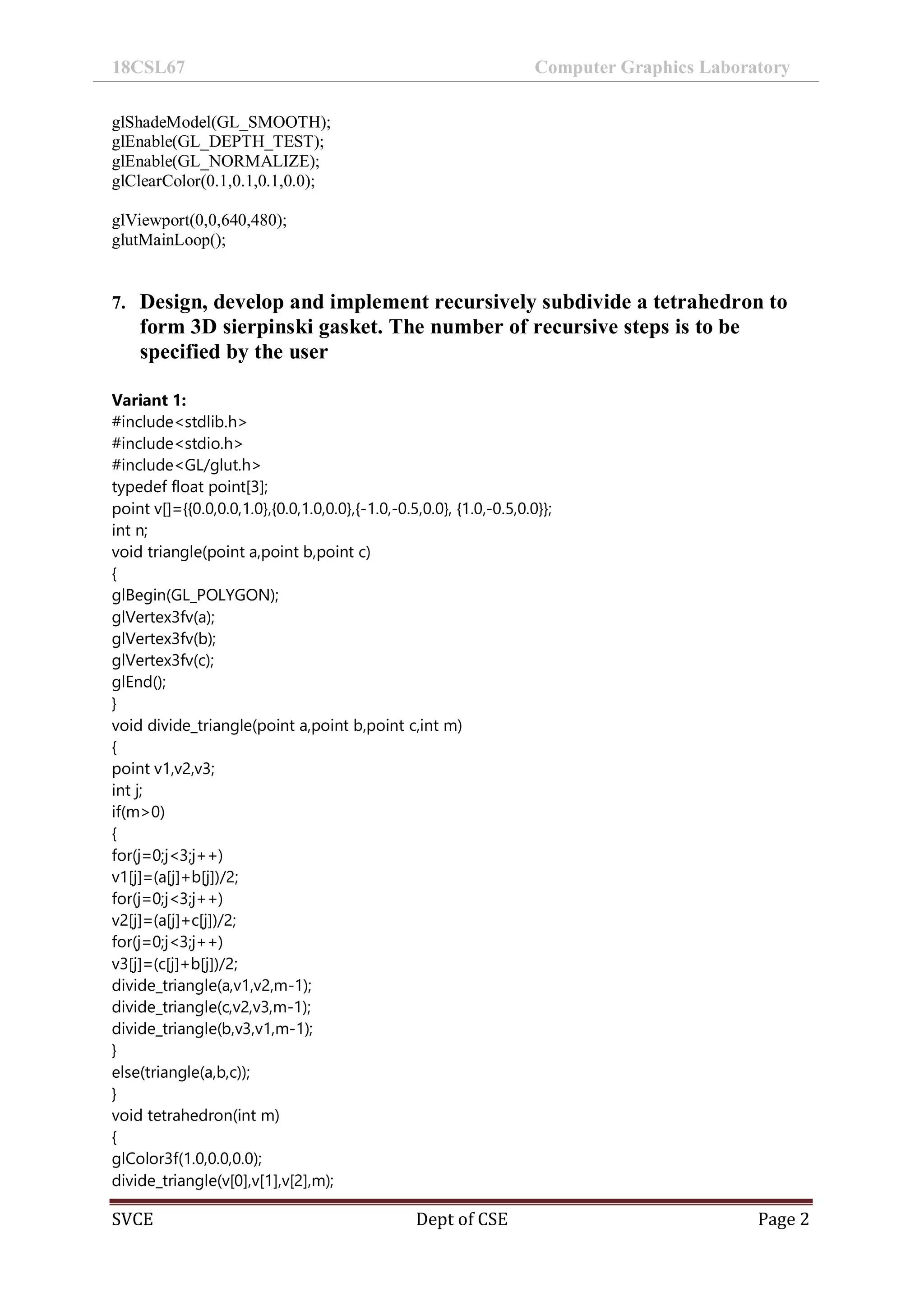 18CSL67 Computer Graphics Laboratory
SVCE Dept of CSE Page 2
glShadeModel(GL_SMOOTH);
glEnable(GL_DEPTH_TEST);
glEnable(GL_NORMALIZE);
glClearColor(0.1,0.1,0.1,0.0);
glViewport(0,0,640,480);
glutMainLoop();
7. Design, develop and implement recursively subdivide a tetrahedron to
form 3D sierpinski gasket. The number of recursive steps is to be
specified by the user
Variant 1:
#include<stdlib.h>
#include<stdio.h>
#include<GL/glut.h>
typedef float point[3];
point v[]={{0.0,0.0,1.0},{0.0,1.0,0.0},{-1.0,-0.5,0.0}, {1.0,-0.5,0.0}};
int n;
void triangle(point a,point b,point c)
{
glBegin(GL_POLYGON);
glVertex3fv(a);
glVertex3fv(b);
glVertex3fv(c);
glEnd();
}
void divide_triangle(point a,point b,point c,int m)
{
point v1,v2,v3;
int j;
if(m>0)
{
for(j=0;j<3;j++)
v1[j]=(a[j]+b[j])/2;
for(j=0;j<3;j++)
v2[j]=(a[j]+c[j])/2;
for(j=0;j<3;j++)
v3[j]=(c[j]+b[j])/2;
divide_triangle(a,v1,v2,m-1);
divide_triangle(c,v2,v3,m-1);
divide_triangle(b,v3,v1,m-1);
}
else(triangle(a,b,c));
}
void tetrahedron(int m)
{
glColor3f(1.0,0.0,0.0);
divide_triangle(v[0],v[1],v[2],m);
 