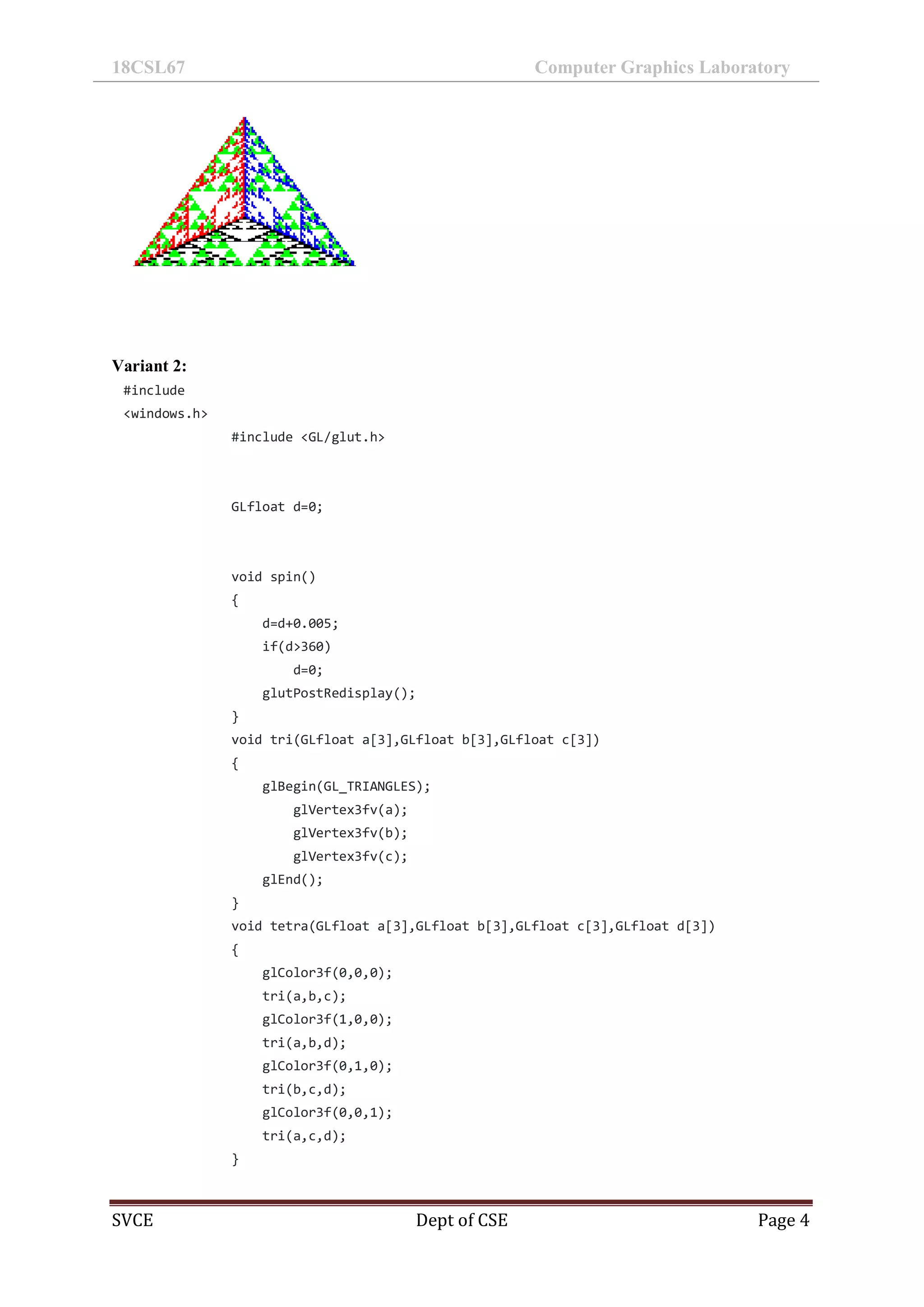 18CSL67 Computer Graphics Laboratory
SVCE Dept of CSE Page 4
Variant 2:
#include
<windows.h>
#include <GL/glut.h>
GLfloat d=0;
void spin()
{
d=d+0.005;
if(d>360)
d=0;
glutPostRedisplay();
}
void tri(GLfloat a[3],GLfloat b[3],GLfloat c[3])
{
glBegin(GL_TRIANGLES);
glVertex3fv(a);
glVertex3fv(b);
glVertex3fv(c);
glEnd();
}
void tetra(GLfloat a[3],GLfloat b[3],GLfloat c[3],GLfloat d[3])
{
glColor3f(0,0,0);
tri(a,b,c);
glColor3f(1,0,0);
tri(a,b,d);
glColor3f(0,1,0);
tri(b,c,d);
glColor3f(0,0,1);
tri(a,c,d);
}
 