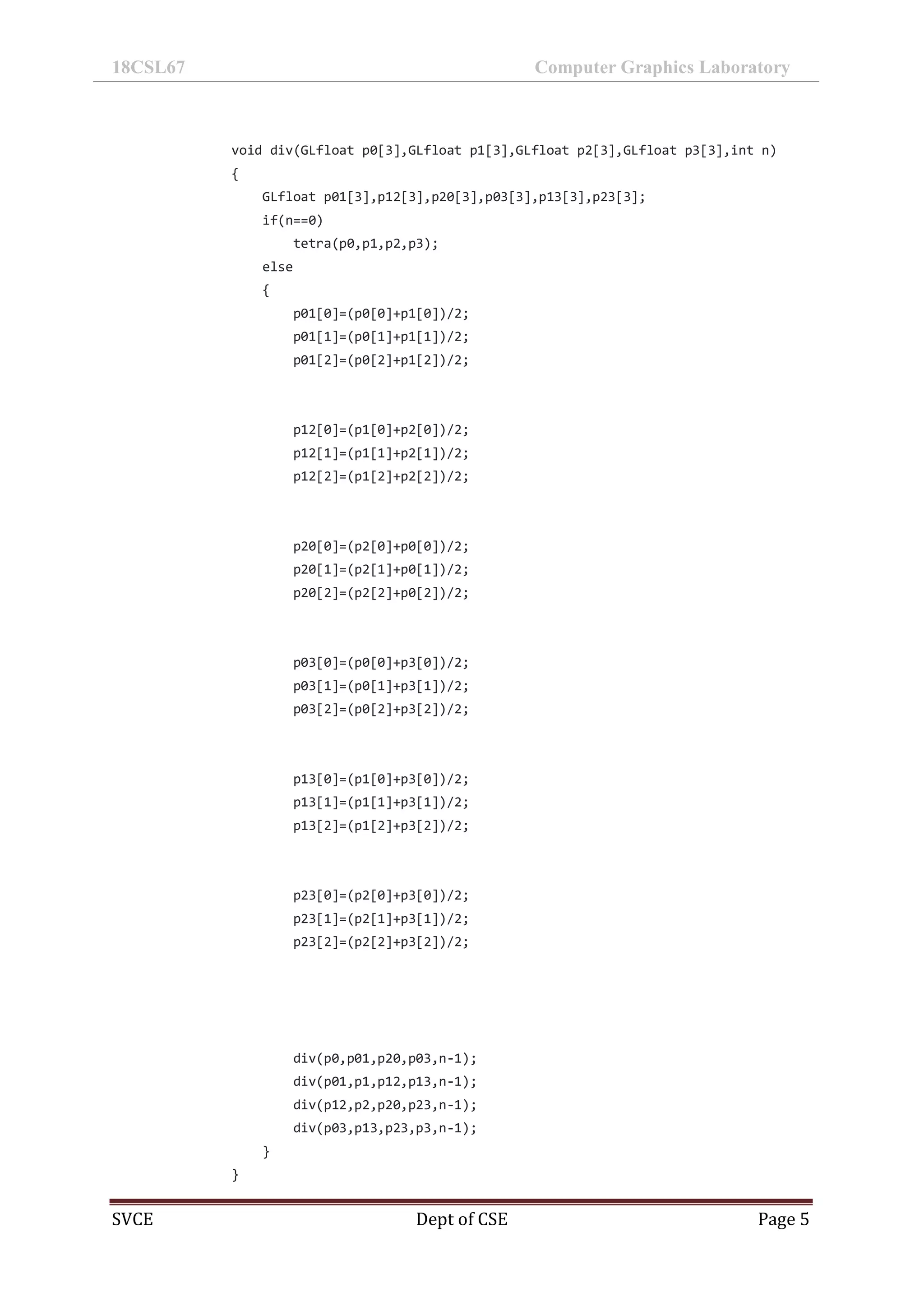18CSL67 Computer Graphics Laboratory
SVCE Dept of CSE Page 5
void div(GLfloat p0[3],GLfloat p1[3],GLfloat p2[3],GLfloat p3[3],int n)
{
GLfloat p01[3],p12[3],p20[3],p03[3],p13[3],p23[3];
if(n==0)
tetra(p0,p1,p2,p3);
else
{
p01[0]=(p0[0]+p1[0])/2;
p01[1]=(p0[1]+p1[1])/2;
p01[2]=(p0[2]+p1[2])/2;
p12[0]=(p1[0]+p2[0])/2;
p12[1]=(p1[1]+p2[1])/2;
p12[2]=(p1[2]+p2[2])/2;
p20[0]=(p2[0]+p0[0])/2;
p20[1]=(p2[1]+p0[1])/2;
p20[2]=(p2[2]+p0[2])/2;
p03[0]=(p0[0]+p3[0])/2;
p03[1]=(p0[1]+p3[1])/2;
p03[2]=(p0[2]+p3[2])/2;
p13[0]=(p1[0]+p3[0])/2;
p13[1]=(p1[1]+p3[1])/2;
p13[2]=(p1[2]+p3[2])/2;
p23[0]=(p2[0]+p3[0])/2;
p23[1]=(p2[1]+p3[1])/2;
p23[2]=(p2[2]+p3[2])/2;
div(p0,p01,p20,p03,n-1);
div(p01,p1,p12,p13,n-1);
div(p12,p2,p20,p23,n-1);
div(p03,p13,p23,p3,n-1);
}
}
 