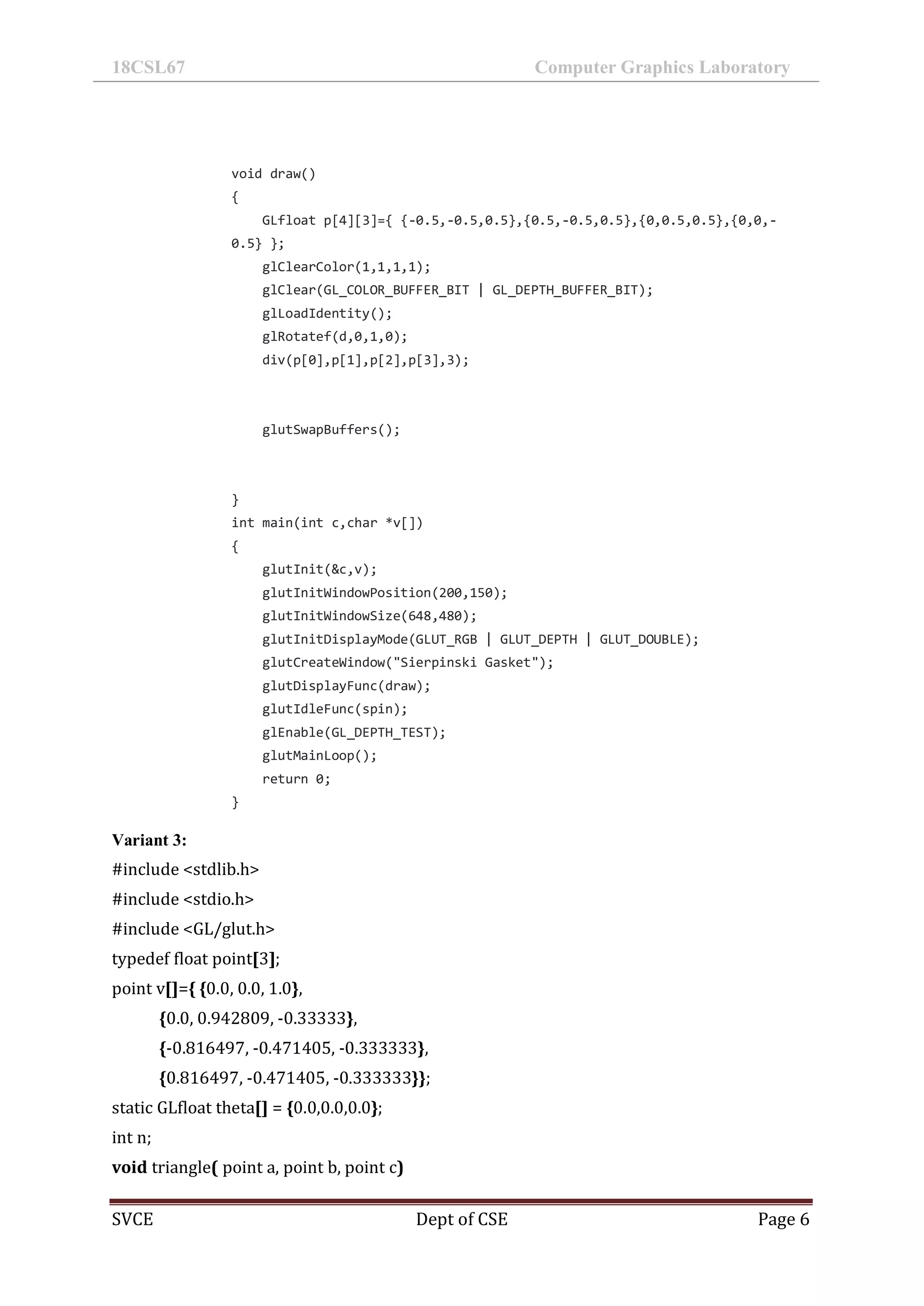 18CSL67 Computer Graphics Laboratory
SVCE Dept of CSE Page 6
void draw()
{
GLfloat p[4][3]={ {-0.5,-0.5,0.5},{0.5,-0.5,0.5},{0,0.5,0.5},{0,0,-
0.5} };
glClearColor(1,1,1,1);
glClear(GL_COLOR_BUFFER_BIT | GL_DEPTH_BUFFER_BIT);
glLoadIdentity();
glRotatef(d,0,1,0);
div(p[0],p[1],p[2],p[3],3);
glutSwapBuffers();
}
int main(int c,char *v[])
{
glutInit(&c,v);
glutInitWindowPosition(200,150);
glutInitWindowSize(648,480);
glutInitDisplayMode(GLUT_RGB | GLUT_DEPTH | GLUT_DOUBLE);
glutCreateWindow("Sierpinski Gasket");
glutDisplayFunc(draw);
glutIdleFunc(spin);
glEnable(GL_DEPTH_TEST);
glutMainLoop();
return 0;
}
Variant 3:
#include <stdlib.h>
#include <stdio.h>
#include <GL/glut.h>
typedef float point[3];
point v[]={ {0.0, 0.0, 1.0},
{0.0, 0.942809, -0.33333},
{-0.816497, -0.471405, -0.333333},
{0.816497, -0.471405, -0.333333}};
static GLfloat theta[] = {0.0,0.0,0.0};
int n;
void triangle( point a, point b, point c)
 