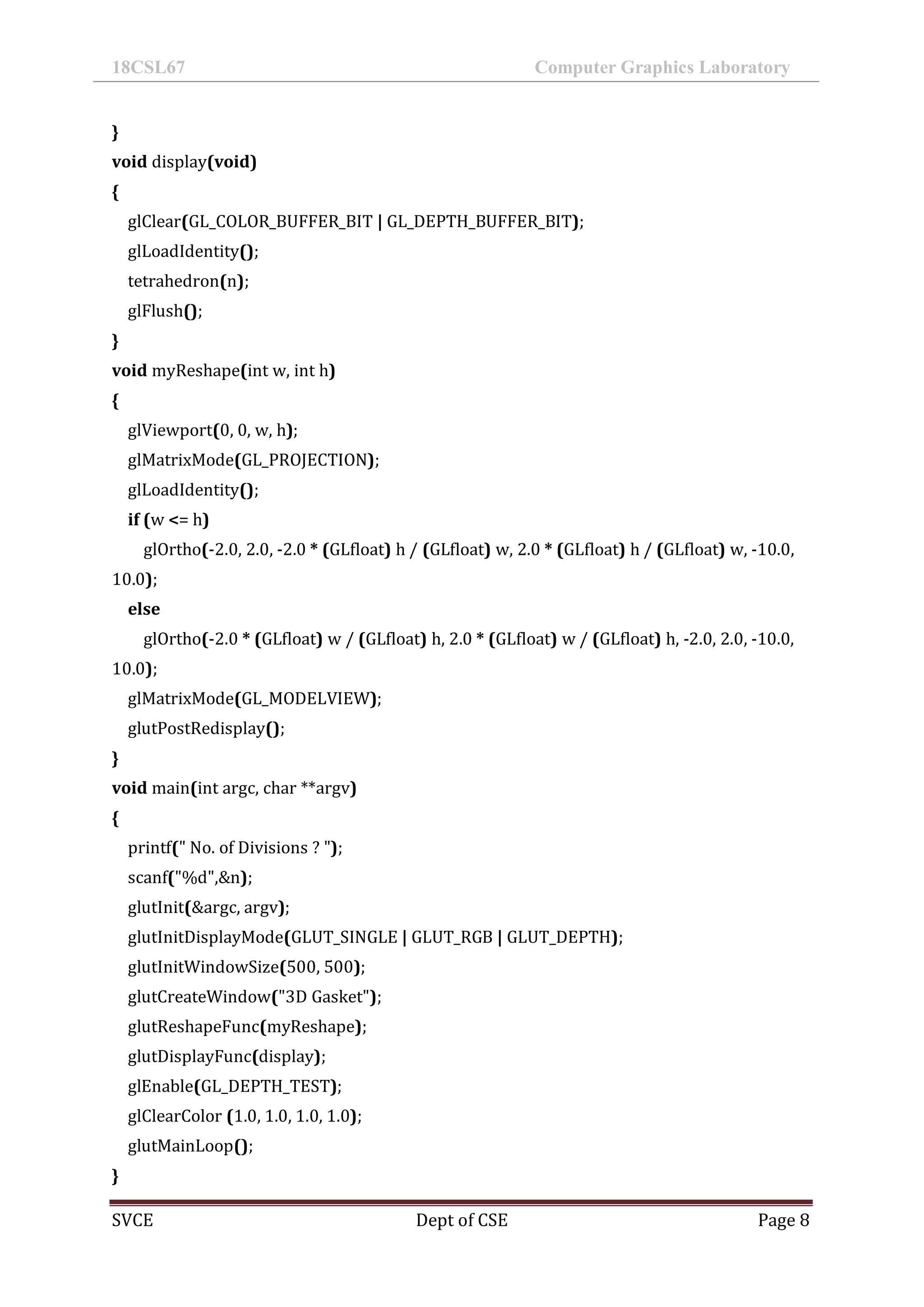 18CSL67 Computer Graphics Laboratory
SVCE Dept of CSE Page 8
}
void display(void)
{
glClear(GL_COLOR_BUFFER_BIT | GL_DEPTH_BUFFER_BIT);
glLoadIdentity();
tetrahedron(n);
glFlush();
}
void myReshape(int w, int h)
{
glViewport(0, 0, w, h);
glMatrixMode(GL_PROJECTION);
glLoadIdentity();
if (w <= h)
glOrtho(-2.0, 2.0, -2.0 * (GLfloat) h / (GLfloat) w, 2.0 * (GLfloat) h / (GLfloat) w, -10.0,
10.0);
else
glOrtho(-2.0 * (GLfloat) w / (GLfloat) h, 2.0 * (GLfloat) w / (GLfloat) h, -2.0, 2.0, -10.0,
10.0);
glMatrixMode(GL_MODELVIEW);
glutPostRedisplay();
}
void main(int argc, char **argv)
{
printf(" No. of Divisions ? ");
scanf("%d",&n);
glutInit(&argc, argv);
glutInitDisplayMode(GLUT_SINGLE | GLUT_RGB | GLUT_DEPTH);
glutInitWindowSize(500, 500);
glutCreateWindow("3D Gasket");
glutReshapeFunc(myReshape);
glutDisplayFunc(display);
glEnable(GL_DEPTH_TEST);
glClearColor (1.0, 1.0, 1.0, 1.0);
glutMainLoop();
}
 