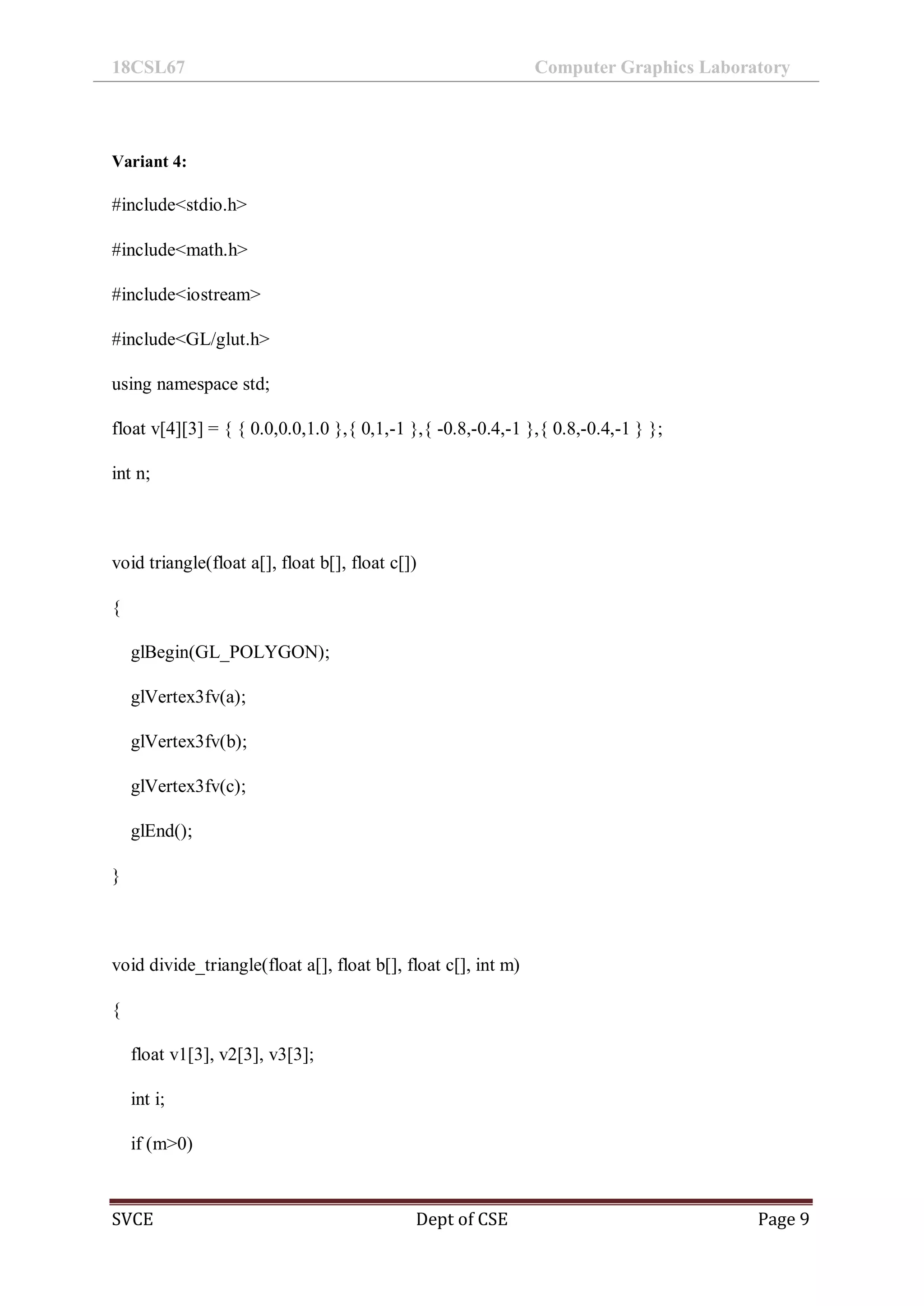 18CSL67 Computer Graphics Laboratory
SVCE Dept of CSE Page 9
Variant 4:
#include<stdio.h>
#include<math.h>
#include<iostream>
#include<GL/glut.h>
using namespace std;
float v[4][3] = { { 0.0,0.0,1.0 },{ 0,1,-1 },{ -0.8,-0.4,-1 },{ 0.8,-0.4,-1 } };
int n;
void triangle(float a[], float b[], float c[])
{
glBegin(GL_POLYGON);
glVertex3fv(a);
glVertex3fv(b);
glVertex3fv(c);
glEnd();
}
void divide_triangle(float a[], float b[], float c[], int m)
{
float v1[3], v2[3], v3[3];
int i;
if (m>0)
 