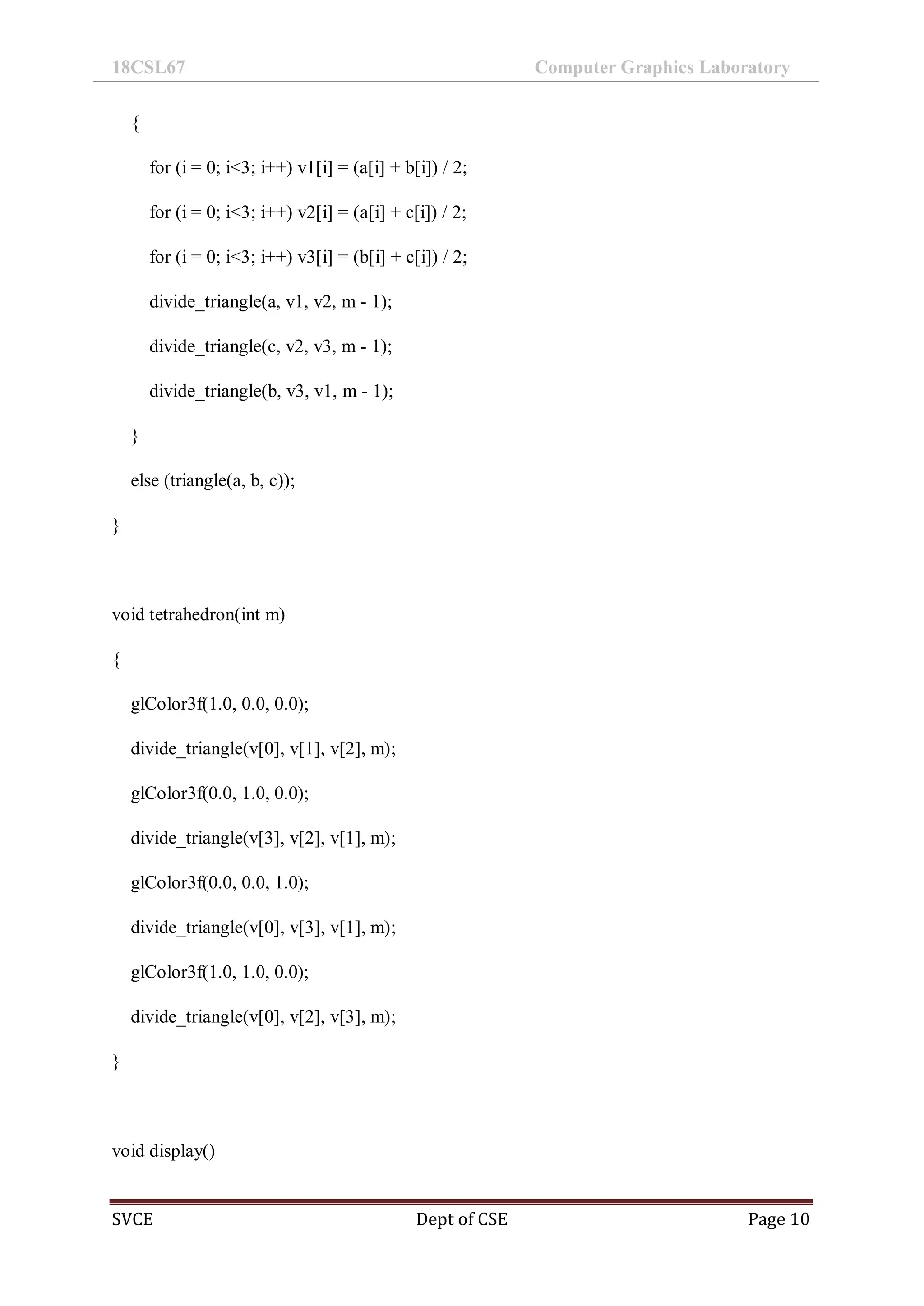 18CSL67 Computer Graphics Laboratory
SVCE Dept of CSE Page 10
{
for (i = 0; i<3; i++) v1[i] = (a[i] + b[i]) / 2;
for (i = 0; i<3; i++) v2[i] = (a[i] + c[i]) / 2;
for (i = 0; i<3; i++) v3[i] = (b[i] + c[i]) / 2;
divide_triangle(a, v1, v2, m - 1);
divide_triangle(c, v2, v3, m - 1);
divide_triangle(b, v3, v1, m - 1);
}
else (triangle(a, b, c));
}
void tetrahedron(int m)
{
glColor3f(1.0, 0.0, 0.0);
divide_triangle(v[0], v[1], v[2], m);
glColor3f(0.0, 1.0, 0.0);
divide_triangle(v[3], v[2], v[1], m);
glColor3f(0.0, 0.0, 1.0);
divide_triangle(v[0], v[3], v[1], m);
glColor3f(1.0, 1.0, 0.0);
divide_triangle(v[0], v[2], v[3], m);
}
void display()
 