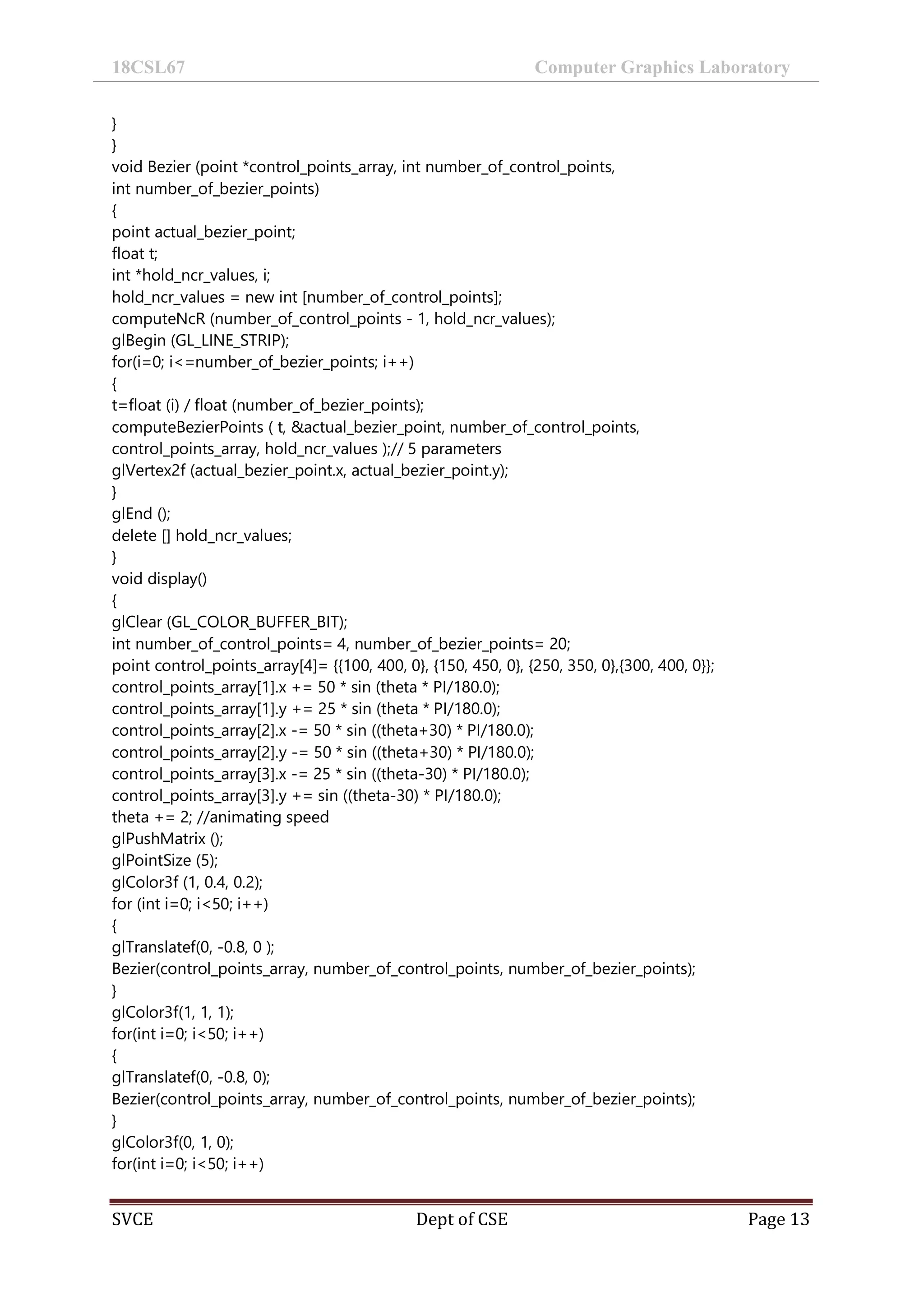 18CSL67 Computer Graphics Laboratory
SVCE Dept of CSE Page 13
}
}
void Bezier (point *control_points_array, int number_of_control_points,
int number_of_bezier_points)
{
point actual_bezier_point;
float t;
int *hold_ncr_values, i;
hold_ncr_values = new int [number_of_control_points];
computeNcR (number_of_control_points - 1, hold_ncr_values);
glBegin (GL_LINE_STRIP);
for(i=0; i<=number_of_bezier_points; i++)
{
t=float (i) / float (number_of_bezier_points);
computeBezierPoints ( t, &actual_bezier_point, number_of_control_points,
control_points_array, hold_ncr_values );// 5 parameters
glVertex2f (actual_bezier_point.x, actual_bezier_point.y);
}
glEnd ();
delete [] hold_ncr_values;
}
void display()
{
glClear (GL_COLOR_BUFFER_BIT);
int number_of_control_points= 4, number_of_bezier_points= 20;
point control_points_array[4]= {{100, 400, 0}, {150, 450, 0}, {250, 350, 0},{300, 400, 0}};
control_points_array[1].x += 50 * sin (theta * PI/180.0);
control_points_array[1].y += 25 * sin (theta * PI/180.0);
control_points_array[2].x -= 50 * sin ((theta+30) * PI/180.0);
control_points_array[2].y -= 50 * sin ((theta+30) * PI/180.0);
control_points_array[3].x -= 25 * sin ((theta-30) * PI/180.0);
control_points_array[3].y += sin ((theta-30) * PI/180.0);
theta += 2; //animating speed
glPushMatrix ();
glPointSize (5);
glColor3f (1, 0.4, 0.2);
for (int i=0; i<50; i++)
{
glTranslatef(0, -0.8, 0 );
Bezier(control_points_array, number_of_control_points, number_of_bezier_points);
}
glColor3f(1, 1, 1);
for(int i=0; i<50; i++)
{
glTranslatef(0, -0.8, 0);
Bezier(control_points_array, number_of_control_points, number_of_bezier_points);
}
glColor3f(0, 1, 0);
for(int i=0; i<50; i++)
 