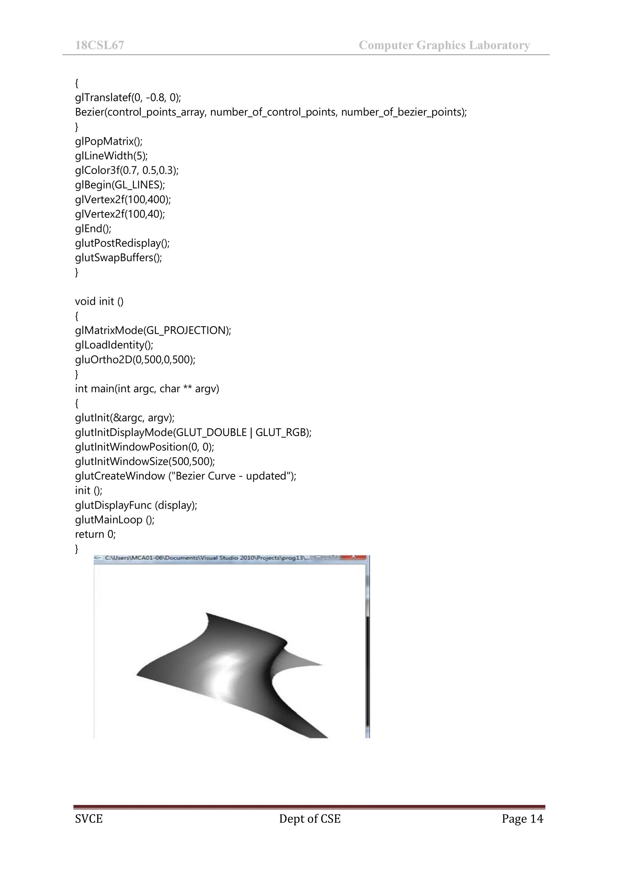 18CSL67 Computer Graphics Laboratory
SVCE Dept of CSE Page 14
{
glTranslatef(0, -0.8, 0);
Bezier(control_points_array, number_of_control_points, number_of_bezier_points);
}
glPopMatrix();
glLineWidth(5);
glColor3f(0.7, 0.5,0.3);
glBegin(GL_LINES);
glVertex2f(100,400);
glVertex2f(100,40);
glEnd();
glutPostRedisplay();
glutSwapBuffers();
}
void init ()
{
glMatrixMode(GL_PROJECTION);
glLoadIdentity();
gluOrtho2D(0,500,0,500);
}
int main(int argc, char ** argv)
{
glutInit(&argc, argv);
glutInitDisplayMode(GLUT_DOUBLE | GLUT_RGB);
glutInitWindowPosition(0, 0);
glutInitWindowSize(500,500);
glutCreateWindow ("Bezier Curve - updated");
init ();
glutDisplayFunc (display);
glutMainLoop ();
return 0;
}
 