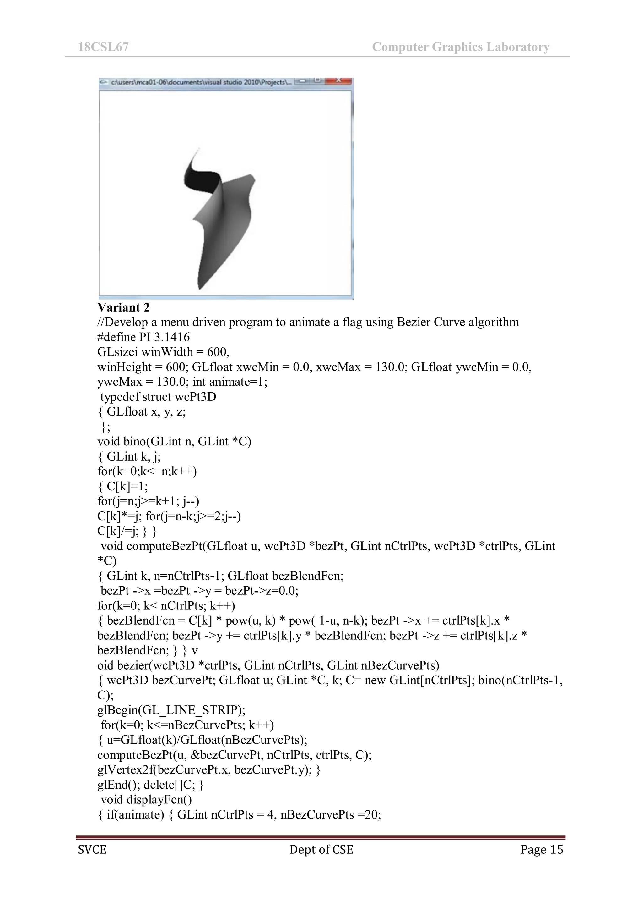 18CSL67 Computer Graphics Laboratory
SVCE Dept of CSE Page 15
Variant 2
//Develop a menu driven program to animate a flag using Bezier Curve algorithm
#define PI 3.1416
GLsizei winWidth = 600,
winHeight = 600; GLfloat xwcMin = 0.0, xwcMax = 130.0; GLfloat ywcMin = 0.0,
ywcMax = 130.0; int animate=1;
typedef struct wcPt3D
{ GLfloat x, y, z;
};
void bino(GLint n, GLint *C)
{ GLint k, j;
for(k=0;k<=n;k++)
{ C[k]=1;
for(j=n;j>=k+1; j--)
C[k]*=j; for(j=n-k;j>=2;j--)
C[k]/=j; } }
void computeBezPt(GLfloat u, wcPt3D *bezPt, GLint nCtrlPts, wcPt3D *ctrlPts, GLint
*C)
{ GLint k, n=nCtrlPts-1; GLfloat bezBlendFcn;
bezPt ->x =bezPt ->y = bezPt->z=0.0;
for(k=0; k< nCtrlPts; k++)
{ bezBlendFcn = C[k] * pow(u, k) * pow( 1-u, n-k); bezPt ->x += ctrlPts[k].x *
bezBlendFcn; bezPt ->y += ctrlPts[k].y * bezBlendFcn; bezPt ->z += ctrlPts[k].z *
bezBlendFcn; } } v
oid bezier(wcPt3D *ctrlPts, GLint nCtrlPts, GLint nBezCurvePts)
{ wcPt3D bezCurvePt; GLfloat u; GLint *C, k; C= new GLint[nCtrlPts]; bino(nCtrlPts-1,
C);
glBegin(GL_LINE_STRIP);
for(k=0; k<=nBezCurvePts; k++)
{ u=GLfloat(k)/GLfloat(nBezCurvePts);
computeBezPt(u, &bezCurvePt, nCtrlPts, ctrlPts, C);
glVertex2f(bezCurvePt.x, bezCurvePt.y); }
glEnd(); delete[]C; }
void displayFcn()
{ if(animate) { GLint nCtrlPts = 4, nBezCurvePts =20;
 