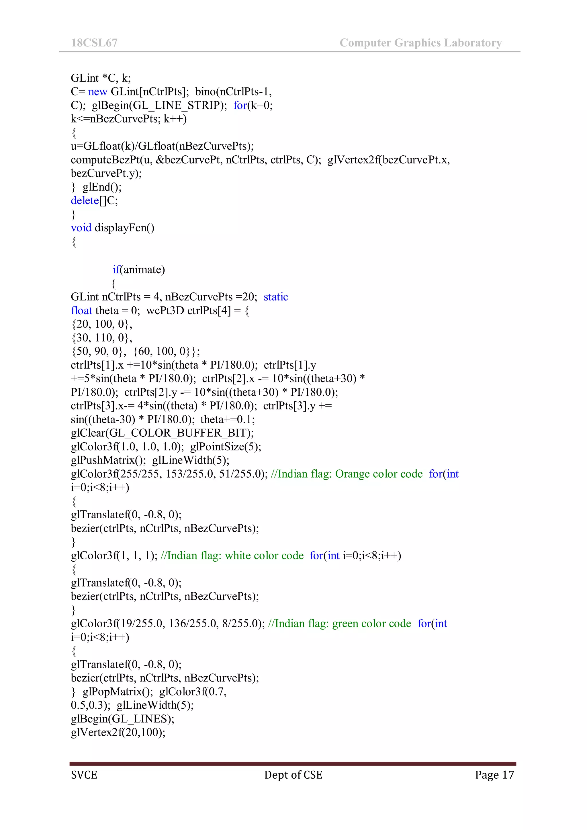 18CSL67 Computer Graphics Laboratory
SVCE Dept of CSE Page 17
GLint *C, k;
C= new GLint[nCtrlPts]; bino(nCtrlPts-1,
C); glBegin(GL_LINE_STRIP); for(k=0;
k<=nBezCurvePts; k++)
{
u=GLfloat(k)/GLfloat(nBezCurvePts);
computeBezPt(u, &bezCurvePt, nCtrlPts, ctrlPts, C); glVertex2f(bezCurvePt.x,
bezCurvePt.y);
} glEnd();
delete[]C;
}
void displayFcn()
{
if(animate)
{
GLint nCtrlPts = 4, nBezCurvePts =20; static
float theta = 0; wcPt3D ctrlPts[4] = {
{20, 100, 0},
{30, 110, 0},
{50, 90, 0}, {60, 100, 0}};
ctrlPts[1].x +=10*sin(theta * PI/180.0); ctrlPts[1].y
+=5*sin(theta * PI/180.0); ctrlPts[2].x -= 10*sin((theta+30) *
PI/180.0); ctrlPts[2].y -= 10*sin((theta+30) * PI/180.0);
ctrlPts[3].x-= 4*sin((theta) * PI/180.0); ctrlPts[3].y +=
sin((theta-30) * PI/180.0); theta+=0.1;
glClear(GL_COLOR_BUFFER_BIT);
glColor3f(1.0, 1.0, 1.0); glPointSize(5);
glPushMatrix(); glLineWidth(5);
glColor3f(255/255, 153/255.0, 51/255.0); //Indian flag: Orange color code for(int
i=0;i<8;i++)
{
glTranslatef(0, -0.8, 0);
bezier(ctrlPts, nCtrlPts, nBezCurvePts);
}
glColor3f(1, 1, 1); //Indian flag: white color code for(int i=0;i<8;i++)
{
glTranslatef(0, -0.8, 0);
bezier(ctrlPts, nCtrlPts, nBezCurvePts);
}
glColor3f(19/255.0, 136/255.0, 8/255.0); //Indian flag: green color code for(int
i=0;i<8;i++)
{
glTranslatef(0, -0.8, 0);
bezier(ctrlPts, nCtrlPts, nBezCurvePts);
} glPopMatrix(); glColor3f(0.7,
0.5,0.3); glLineWidth(5);
glBegin(GL_LINES);
glVertex2f(20,100);
 