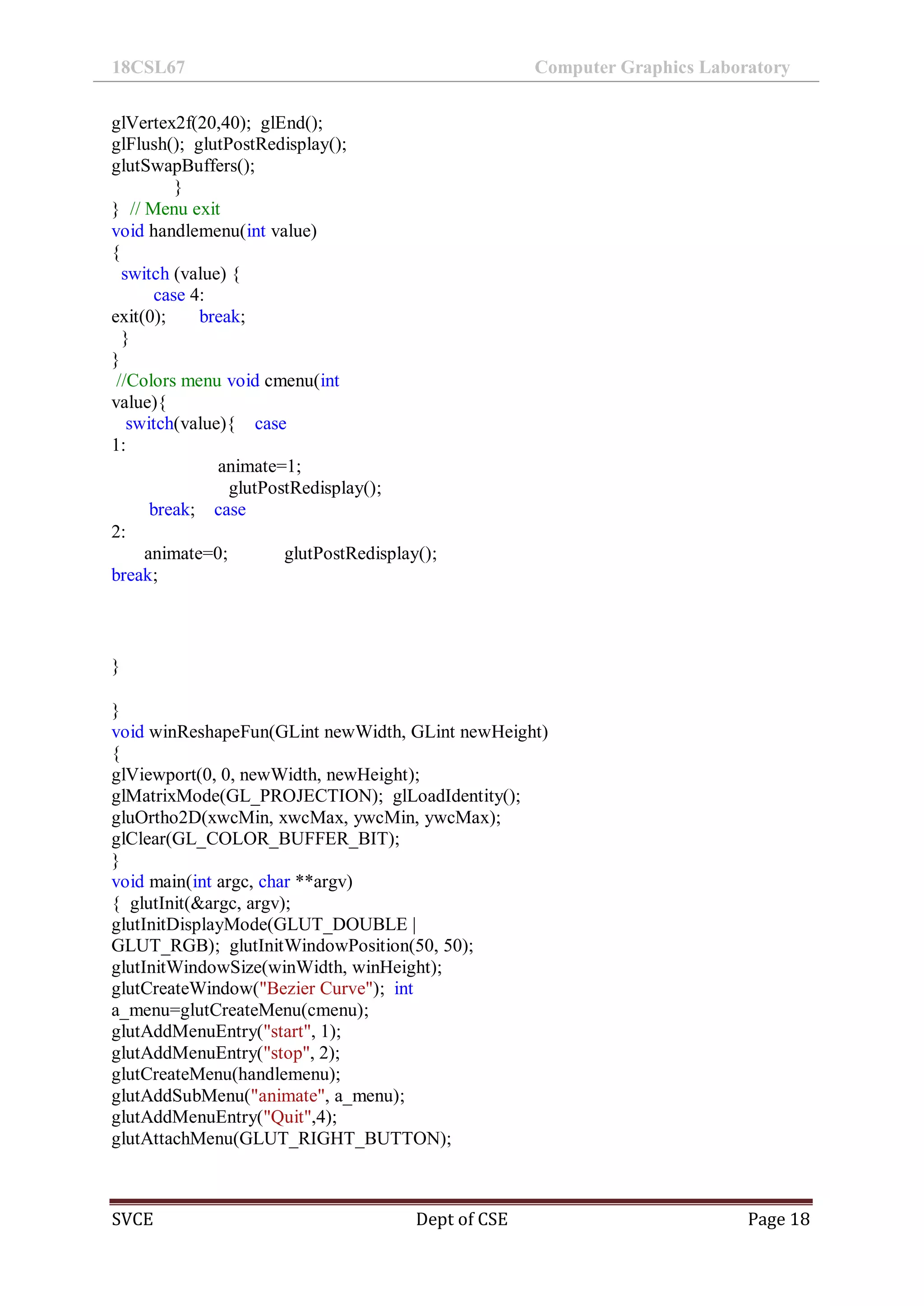 18CSL67 Computer Graphics Laboratory
SVCE Dept of CSE Page 18
glVertex2f(20,40); glEnd();
glFlush(); glutPostRedisplay();
glutSwapBuffers();
}
} // Menu exit
void handlemenu(int value)
{
switch (value) {
case 4:
exit(0); break;
}
}
//Colors menu void cmenu(int
value){
switch(value){ case
1:
animate=1;
glutPostRedisplay();
break; case
2:
animate=0; glutPostRedisplay();
break;
}
}
void winReshapeFun(GLint newWidth, GLint newHeight)
{
glViewport(0, 0, newWidth, newHeight);
glMatrixMode(GL_PROJECTION); glLoadIdentity();
gluOrtho2D(xwcMin, xwcMax, ywcMin, ywcMax);
glClear(GL_COLOR_BUFFER_BIT);
}
void main(int argc, char **argv)
{ glutInit(&argc, argv);
glutInitDisplayMode(GLUT_DOUBLE |
GLUT_RGB); glutInitWindowPosition(50, 50);
glutInitWindowSize(winWidth, winHeight);
glutCreateWindow("Bezier Curve"); int
a_menu=glutCreateMenu(cmenu);
glutAddMenuEntry("start", 1);
glutAddMenuEntry("stop", 2);
glutCreateMenu(handlemenu);
glutAddSubMenu("animate", a_menu);
glutAddMenuEntry("Quit",4);
glutAttachMenu(GLUT_RIGHT_BUTTON);
 