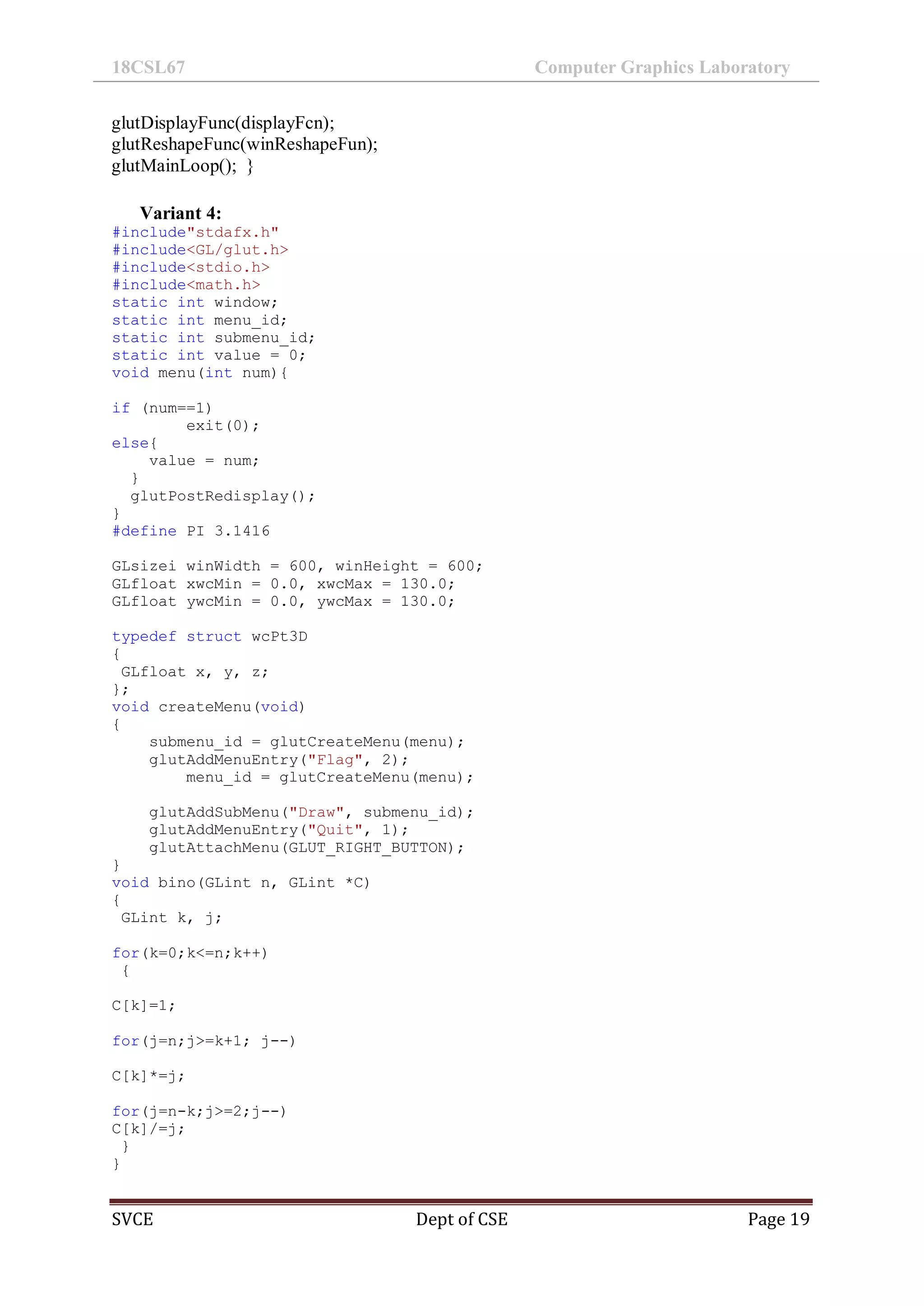 18CSL67 Computer Graphics Laboratory
SVCE Dept of CSE Page 19
glutDisplayFunc(displayFcn);
glutReshapeFunc(winReshapeFun);
glutMainLoop(); }
Variant 4:
#include"stdafx.h"
#include<GL/glut.h>
#include<stdio.h>
#include<math.h>
static int window;
static int menu_id;
static int submenu_id;
static int value = 0;
void menu(int num){
if (num==1)
exit(0);
else{
value = num;
}
glutPostRedisplay();
}
#define PI 3.1416
GLsizei winWidth = 600, winHeight = 600;
GLfloat xwcMin = 0.0, xwcMax = 130.0;
GLfloat ywcMin = 0.0, ywcMax = 130.0;
typedef struct wcPt3D
{
GLfloat x, y, z;
};
void createMenu(void)
{
submenu_id = glutCreateMenu(menu);
glutAddMenuEntry("Flag", 2);
menu_id = glutCreateMenu(menu);
glutAddSubMenu("Draw", submenu_id);
glutAddMenuEntry("Quit", 1);
glutAttachMenu(GLUT_RIGHT_BUTTON);
}
void bino(GLint n, GLint *C)
{
GLint k, j;
for(k=0;k<=n;k++)
{
C[k]=1;
for(j=n;j>=k+1; j--)
C[k]*=j;
for(j=n-k;j>=2;j--)
C[k]/=j;
}
}
 