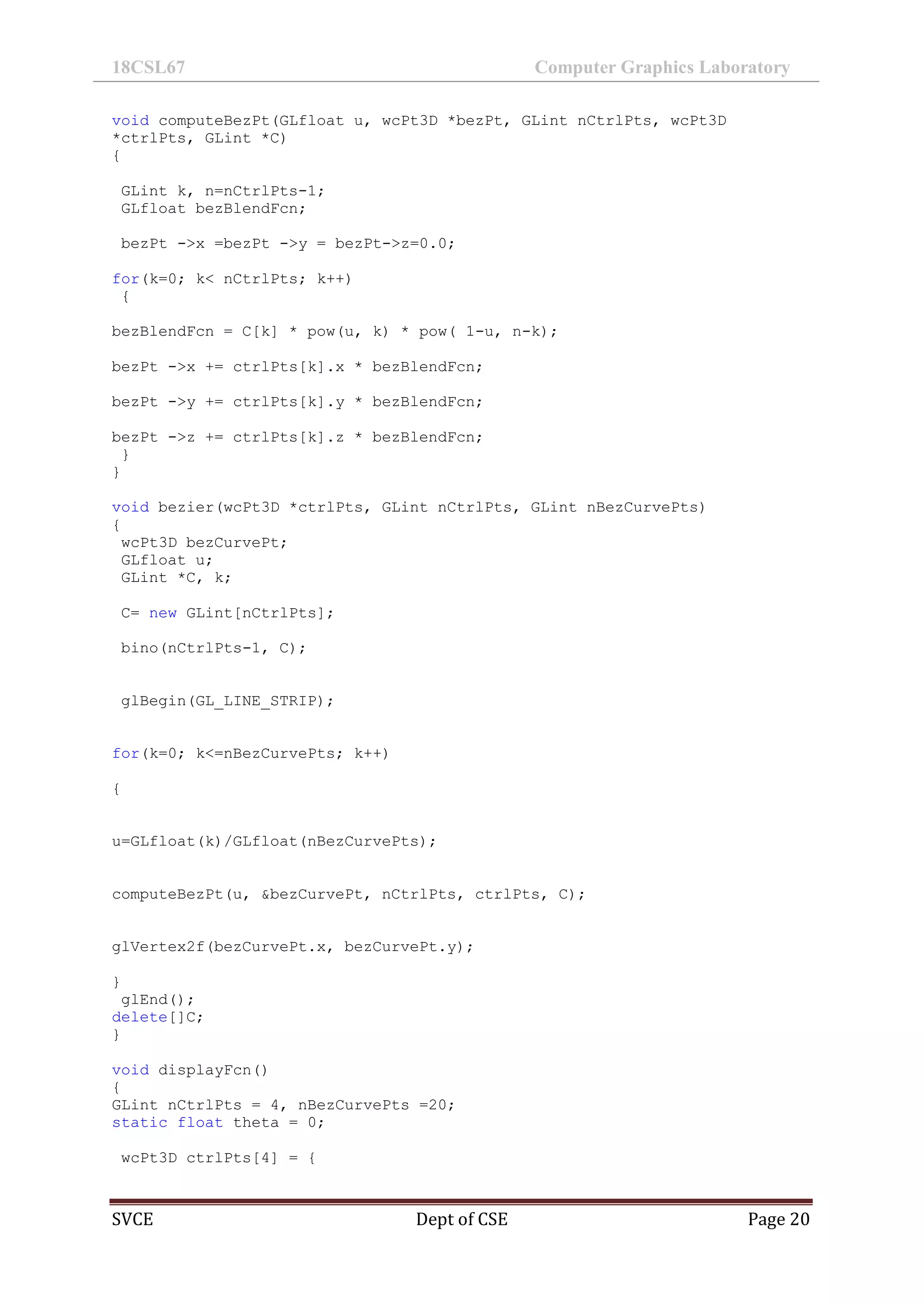18CSL67 Computer Graphics Laboratory
SVCE Dept of CSE Page 20
void computeBezPt(GLfloat u, wcPt3D *bezPt, GLint nCtrlPts, wcPt3D
*ctrlPts, GLint *C)
{
GLint k, n=nCtrlPts-1;
GLfloat bezBlendFcn;
bezPt ->x =bezPt ->y = bezPt->z=0.0;
for(k=0; k< nCtrlPts; k++)
{
bezBlendFcn = C[k] * pow(u, k) * pow( 1-u, n-k);
bezPt ->x += ctrlPts[k].x * bezBlendFcn;
bezPt ->y += ctrlPts[k].y * bezBlendFcn;
bezPt ->z += ctrlPts[k].z * bezBlendFcn;
}
}
void bezier(wcPt3D *ctrlPts, GLint nCtrlPts, GLint nBezCurvePts)
{
wcPt3D bezCurvePt;
GLfloat u;
GLint *C, k;
C= new GLint[nCtrlPts];
bino(nCtrlPts-1, C);
glBegin(GL_LINE_STRIP);
for(k=0; k<=nBezCurvePts; k++)
{
u=GLfloat(k)/GLfloat(nBezCurvePts);
computeBezPt(u, &bezCurvePt, nCtrlPts, ctrlPts, C);
glVertex2f(bezCurvePt.x, bezCurvePt.y);
}
glEnd();
delete[]C;
}
void displayFcn()
{
GLint nCtrlPts = 4, nBezCurvePts =20;
static float theta = 0;
wcPt3D ctrlPts[4] = {
 