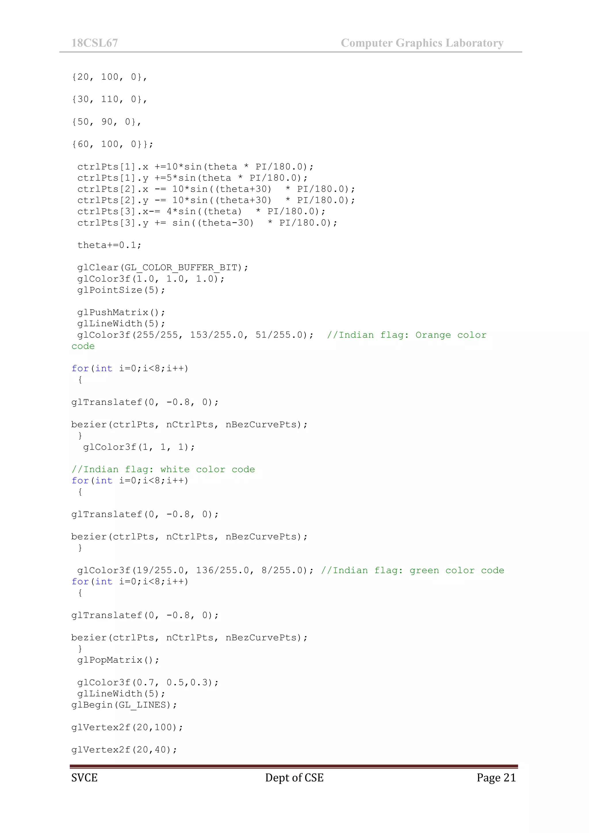 18CSL67 Computer Graphics Laboratory
SVCE Dept of CSE Page 21
{20, 100, 0},
{30, 110, 0},
{50, 90, 0},
{60, 100, 0}};
ctrlPts[1].x +=10*sin(theta * PI/180.0);
ctrlPts[1].y +=5*sin(theta * PI/180.0);
ctrlPts[2].x -= 10*sin((theta+30) * PI/180.0);
ctrlPts[2].y -= 10*sin((theta+30) * PI/180.0);
ctrlPts[3].x-= 4*sin((theta) * PI/180.0);
ctrlPts[3].y += sin((theta-30) * PI/180.0);
theta+=0.1;
glClear(GL_COLOR_BUFFER_BIT);
glColor3f(1.0, 1.0, 1.0);
glPointSize(5);
glPushMatrix();
glLineWidth(5);
glColor3f(255/255, 153/255.0, 51/255.0); //Indian flag: Orange color
code
for(int i=0;i<8;i++)
{
glTranslatef(0, -0.8, 0);
bezier(ctrlPts, nCtrlPts, nBezCurvePts);
}
glColor3f(1, 1, 1);
//Indian flag: white color code
for(int i=0;i<8;i++)
{
glTranslatef(0, -0.8, 0);
bezier(ctrlPts, nCtrlPts, nBezCurvePts);
}
glColor3f(19/255.0, 136/255.0, 8/255.0); //Indian flag: green color code
for(int i=0;i<8;i++)
{
glTranslatef(0, -0.8, 0);
bezier(ctrlPts, nCtrlPts, nBezCurvePts);
}
glPopMatrix();
glColor3f(0.7, 0.5,0.3);
glLineWidth(5);
glBegin(GL_LINES);
glVertex2f(20,100);
glVertex2f(20,40);
 