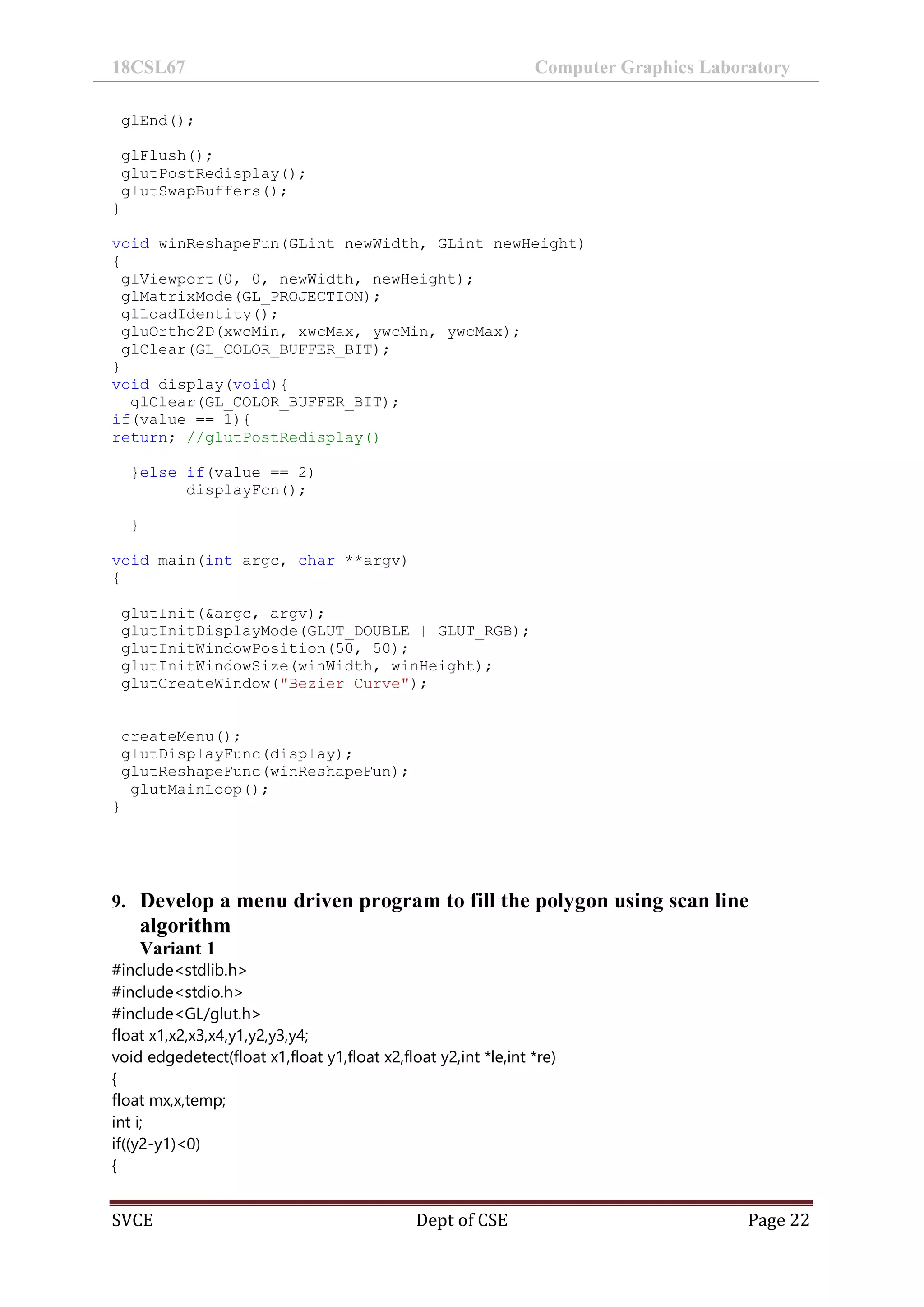 18CSL67 Computer Graphics Laboratory
SVCE Dept of CSE Page 22
glEnd();
glFlush();
glutPostRedisplay();
glutSwapBuffers();
}
void winReshapeFun(GLint newWidth, GLint newHeight)
{
glViewport(0, 0, newWidth, newHeight);
glMatrixMode(GL_PROJECTION);
glLoadIdentity();
gluOrtho2D(xwcMin, xwcMax, ywcMin, ywcMax);
glClear(GL_COLOR_BUFFER_BIT);
}
void display(void){
glClear(GL_COLOR_BUFFER_BIT);
if(value == 1){
return; //glutPostRedisplay()
}else if(value == 2)
displayFcn();
}
void main(int argc, char **argv)
{
glutInit(&argc, argv);
glutInitDisplayMode(GLUT_DOUBLE | GLUT_RGB);
glutInitWindowPosition(50, 50);
glutInitWindowSize(winWidth, winHeight);
glutCreateWindow("Bezier Curve");
createMenu();
glutDisplayFunc(display);
glutReshapeFunc(winReshapeFun);
glutMainLoop();
}
9. Develop a menu driven program to fill the polygon using scan line
algorithm
Variant 1
#include<stdlib.h>
#include<stdio.h>
#include<GL/glut.h>
float x1,x2,x3,x4,y1,y2,y3,y4;
void edgedetect(float x1,float y1,float x2,float y2,int *le,int *re)
{
float mx,x,temp;
int i;
if((y2-y1)<0)
{
 