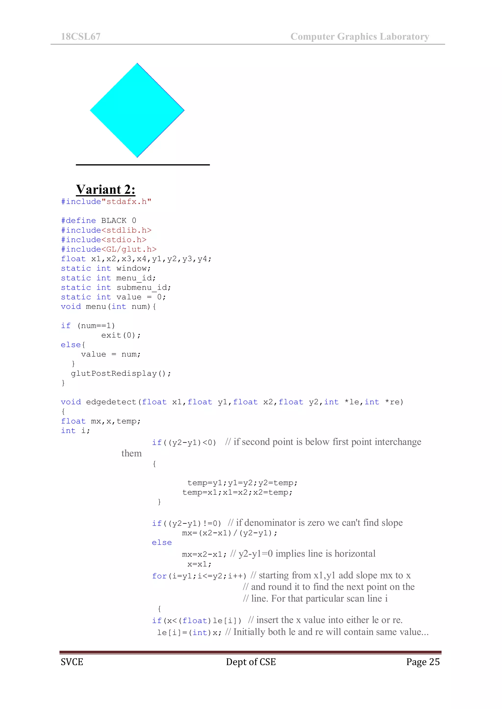 18CSL67 Computer Graphics Laboratory
SVCE Dept of CSE Page 25
Variant 2:
#include"stdafx.h"
#define BLACK 0
#include<stdlib.h>
#include<stdio.h>
#include<GL/glut.h>
float x1,x2,x3,x4,y1,y2,y3,y4;
static int window;
static int menu_id;
static int submenu_id;
static int value = 0;
void menu(int num){
if (num==1)
exit(0);
else{
value = num;
}
glutPostRedisplay();
}
void edgedetect(float x1,float y1,float x2,float y2,int *le,int *re)
{
float mx,x,temp;
int i;
if((y2-y1)<0) // if second point is below first point interchange
them
{
temp=y1;y1=y2;y2=temp;
temp=x1;x1=x2;x2=temp;
}
if((y2-y1)!=0) // if denominator is zero we can't find slope
mx=(x2-x1)/(y2-y1);
else
mx=x2-x1; // y2-y1=0 implies line is horizontal
x=x1;
for(i=y1;i<=y2;i++) // starting from x1,y1 add slope mx to x
// and round it to find the next point on the
// line. For that particular scan line i
{
if(x<(float)le[i]) // insert the x value into either le or re.
le[i]=(int)x; // Initially both le and re will contain same value...
 