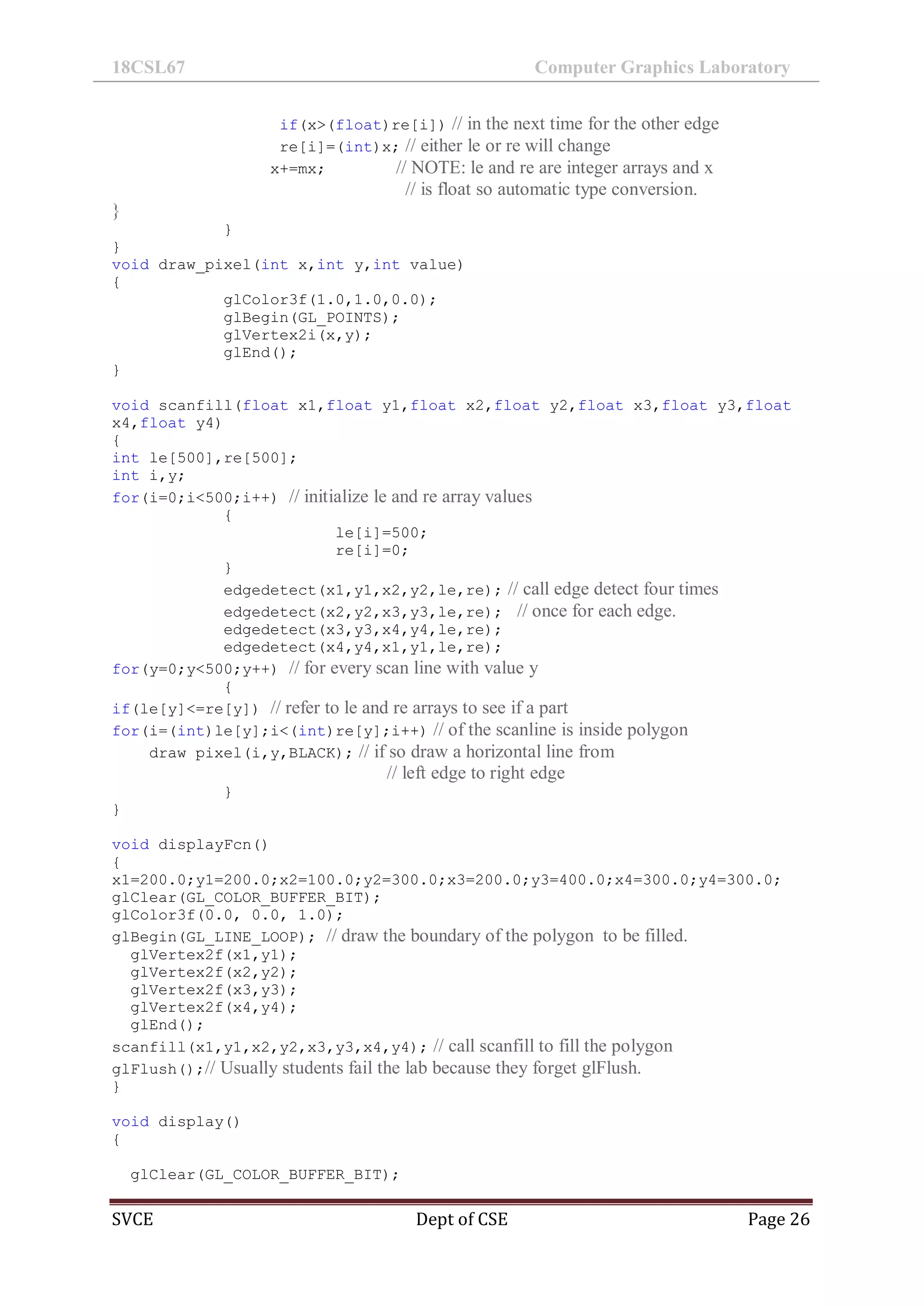 18CSL67 Computer Graphics Laboratory
SVCE Dept of CSE Page 26
if(x>(float)re[i]) // in the next time for the other edge
re[i]=(int)x; // either le or re will change
x+=mx; // NOTE: le and re are integer arrays and x
// is float so automatic type conversion.
}
}
}
void draw_pixel(int x,int y,int value)
{
glColor3f(1.0,1.0,0.0);
glBegin(GL_POINTS);
glVertex2i(x,y);
glEnd();
}
void scanfill(float x1,float y1,float x2,float y2,float x3,float y3,float
x4,float y4)
{
int le[500],re[500];
int i,y;
for(i=0;i<500;i++) // initialize le and re array values
{
le[i]=500;
re[i]=0;
}
edgedetect(x1,y1,x2,y2,le,re); // call edge detect four times
edgedetect(x2,y2,x3,y3,le,re); // once for each edge.
edgedetect(x3,y3,x4,y4,le,re);
edgedetect(x4,y4,x1,y1,le,re);
for(y=0;y<500;y++) // for every scan line with value y
{
if(le[y]<=re[y]) // refer to le and re arrays to see if a part
for(i=(int)le[y];i<(int)re[y];i++) // of the scanline is inside polygon
draw_pixel(i,y,BLACK); // if so draw a horizontal line from
// left edge to right edge
}
}
void displayFcn()
{
x1=200.0;y1=200.0;x2=100.0;y2=300.0;x3=200.0;y3=400.0;x4=300.0;y4=300.0;
glClear(GL_COLOR_BUFFER_BIT);
glColor3f(0.0, 0.0, 1.0);
glBegin(GL_LINE_LOOP); // draw the boundary of the polygon to be filled.
glVertex2f(x1,y1);
glVertex2f(x2,y2);
glVertex2f(x3,y3);
glVertex2f(x4,y4);
glEnd();
scanfill(x1,y1,x2,y2,x3,y3,x4,y4); // call scanfill to fill the polygon
glFlush();// Usually students fail the lab because they forget glFlush.
}
void display()
{
glClear(GL_COLOR_BUFFER_BIT);
 
