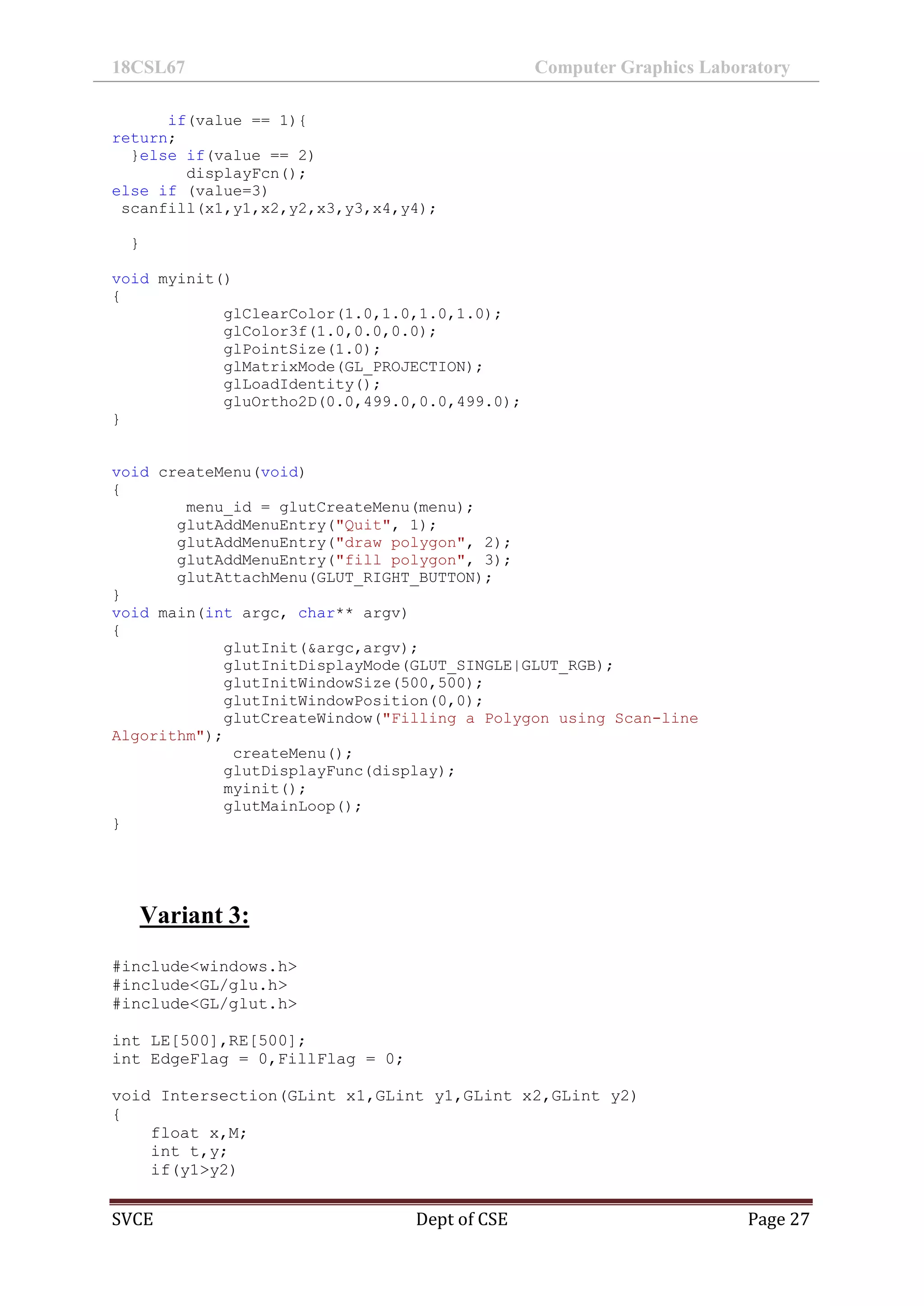 18CSL67 Computer Graphics Laboratory
SVCE Dept of CSE Page 27
if(value == 1){
return;
}else if(value == 2)
displayFcn();
else if (value=3)
scanfill(x1,y1,x2,y2,x3,y3,x4,y4);
}
void myinit()
{
glClearColor(1.0,1.0,1.0,1.0);
glColor3f(1.0,0.0,0.0);
glPointSize(1.0);
glMatrixMode(GL_PROJECTION);
glLoadIdentity();
gluOrtho2D(0.0,499.0,0.0,499.0);
}
void createMenu(void)
{
menu_id = glutCreateMenu(menu);
glutAddMenuEntry("Quit", 1);
glutAddMenuEntry("draw polygon", 2);
glutAddMenuEntry("fill polygon", 3);
glutAttachMenu(GLUT_RIGHT_BUTTON);
}
void main(int argc, char** argv)
{
glutInit(&argc,argv);
glutInitDisplayMode(GLUT_SINGLE|GLUT_RGB);
glutInitWindowSize(500,500);
glutInitWindowPosition(0,0);
glutCreateWindow("Filling a Polygon using Scan-line
Algorithm");
createMenu();
glutDisplayFunc(display);
myinit();
glutMainLoop();
}
Variant 3:
#include<windows.h>
#include<GL/glu.h>
#include<GL/glut.h>
int LE[500],RE[500];
int EdgeFlag = 0,FillFlag = 0;
void Intersection(GLint x1,GLint y1,GLint x2,GLint y2)
{
float x,M;
int t,y;
if(y1>y2)
 