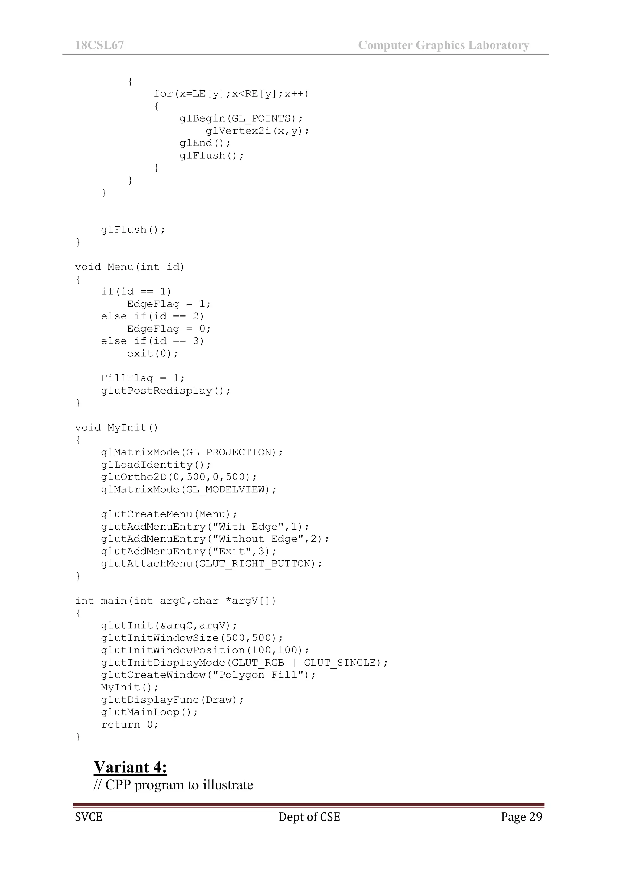 18CSL67 Computer Graphics Laboratory
SVCE Dept of CSE Page 29
{
for(x=LE[y];x<RE[y];x++)
{
glBegin(GL_POINTS);
glVertex2i(x,y);
glEnd();
glFlush();
}
}
}
glFlush();
}
void Menu(int id)
{
if(id == 1)
EdgeFlag = 1;
else if(id == 2)
EdgeFlag = 0;
else if(id == 3)
exit(0);
FillFlag = 1;
glutPostRedisplay();
}
void MyInit()
{
glMatrixMode(GL_PROJECTION);
glLoadIdentity();
gluOrtho2D(0,500,0,500);
glMatrixMode(GL_MODELVIEW);
glutCreateMenu(Menu);
glutAddMenuEntry("With Edge",1);
glutAddMenuEntry("Without Edge",2);
glutAddMenuEntry("Exit",3);
glutAttachMenu(GLUT_RIGHT_BUTTON);
}
int main(int argC,char *argV[])
{
glutInit(&argC,argV);
glutInitWindowSize(500,500);
glutInitWindowPosition(100,100);
glutInitDisplayMode(GLUT_RGB | GLUT_SINGLE);
glutCreateWindow("Polygon Fill");
MyInit();
glutDisplayFunc(Draw);
glutMainLoop();
return 0;
}
Variant 4:
// CPP program to illustrate
 