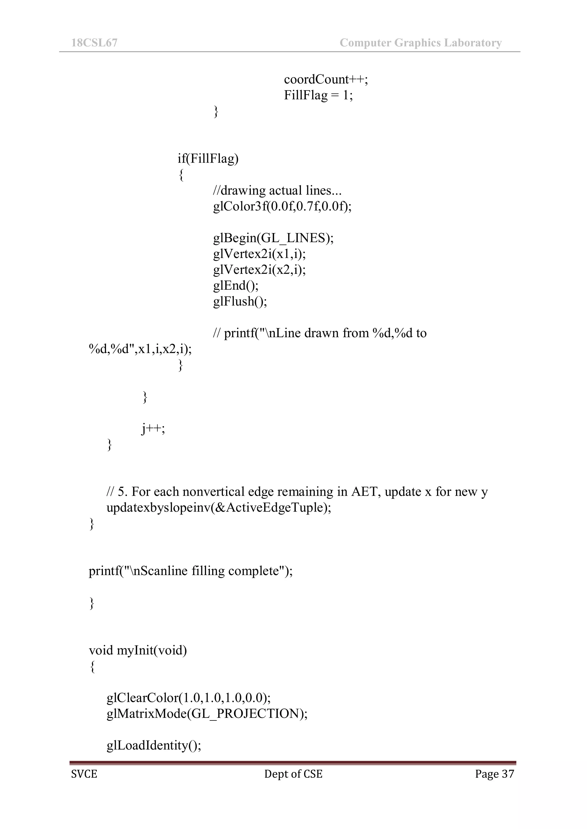 18CSL67 Computer Graphics Laboratory
SVCE Dept of CSE Page 37
coordCount++;
FillFlag = 1;
}
if(FillFlag)
{
//drawing actual lines...
glColor3f(0.0f,0.7f,0.0f);
glBegin(GL_LINES);
glVertex2i(x1,i);
glVertex2i(x2,i);
glEnd();
glFlush();
// printf("nLine drawn from %d,%d to
%d,%d",x1,i,x2,i);
}
}
j++;
}
// 5. For each nonvertical edge remaining in AET, update x for new y
updatexbyslopeinv(&ActiveEdgeTuple);
}
printf("nScanline filling complete");
}
void myInit(void)
{
glClearColor(1.0,1.0,1.0,0.0);
glMatrixMode(GL_PROJECTION);
glLoadIdentity();
 