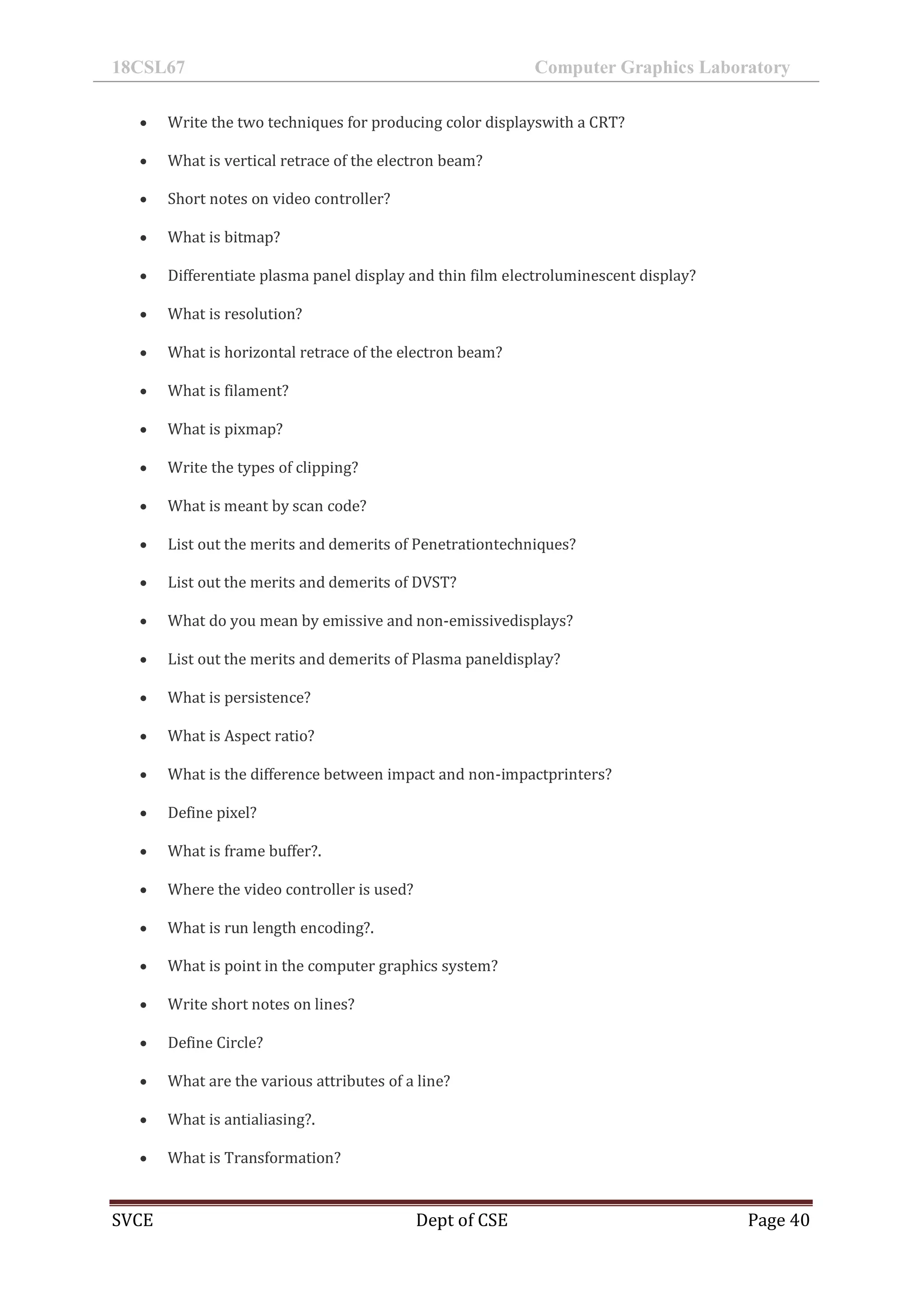 18CSL67 Computer Graphics Laboratory
SVCE Dept of CSE Page 40
 Write the two techniques for producing color displayswith a CRT?
 What is vertical retrace of the electron beam?
 Short notes on video controller?
 What is bitmap?
 Differentiate plasma panel display and thin film electroluminescent display?
 What is resolution?
 What is horizontal retrace of the electron beam?
 What is filament?
 What is pixmap?
 Write the types of clipping?
 What is meant by scan code?
 List out the merits and demerits of Penetrationtechniques?
 List out the merits and demerits of DVST?
 What do you mean by emissive and non-emissivedisplays?
 List out the merits and demerits of Plasma paneldisplay?
 What is persistence?
 What is Aspect ratio?
 What is the difference between impact and non-impactprinters?
 Define pixel?
 What is frame buffer?.
 Where the video controller is used?
 What is run length encoding?.
 What is point in the computer graphics system?
 Write short notes on lines?
 Define Circle?
 What are the various attributes of a line?
 What is antialiasing?.
 What is Transformation?
 