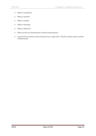 18CSL67 Computer Graphics Laboratory
SVCE Dept of CSE Page 41
 What is translation?
 What is rotation?
 What is scaling?
 What is shearing?.
 What is reflection?
 What are the two classifications of sheartransformation?
 A point (4,3) is rotated counterclockwise by an angle of45°. Find the rotation matrix and the
resultant point
 