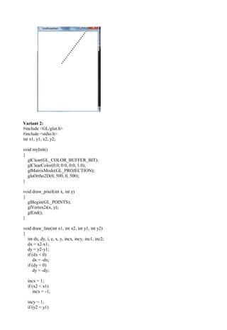 Variant 2:
#include <GL/glut.h>
#include <stdio.h>
int x1, y1, x2, y2;
void myInit()
{
glClear(GL_COLOR_BUFFER_BIT);
glClearColor(0.0, 0.0, 0.0, 1.0);
glMatrixMode(GL_PROJECTION);
gluOrtho2D(0, 500, 0, 500);
}
void draw_pixel(int x, int y)
{
glBegin(GL_POINTS);
glVertex2i(x, y);
glEnd();
}
void draw_line(int x1, int x2, int y1, int y2)
{
int dx, dy, i, e, x, y, incx, incy, inc1, inc2;
dx = x2-x1;
dy = y2-y1;
if (dx < 0)
dx = -dx;
if (dy < 0)
dy = -dy;
incx = 1;
if (x2 < x1)
incx = -1;
incy = 1;
if (y2 < y1)
 