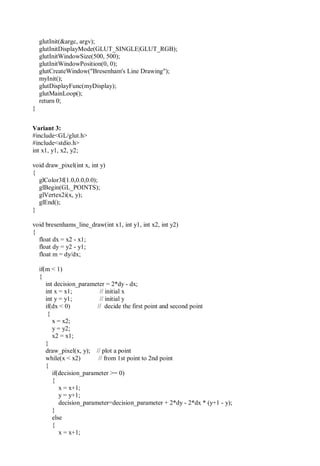 glutInit(&argc, argv);
glutInitDisplayMode(GLUT_SINGLE|GLUT_RGB);
glutInitWindowSize(500, 500);
glutInitWindowPosition(0, 0);
glutCreateWindow("Bresenham's Line Drawing");
myInit();
glutDisplayFunc(myDisplay);
glutMainLoop();
return 0;
}
Variant 3:
#include<GL/glut.h>
#include<stdio.h>
int x1, y1, x2, y2;
void draw_pixel(int x, int y)
{
glColor3f(1.0,0.0,0.0);
glBegin(GL_POINTS);
glVertex2i(x, y);
glEnd();
}
void bresenhams_line_draw(int x1, int y1, int x2, int y2)
{
float dx = x2 - x1;
float dy = y2 - y1;
float m = dy/dx;
if(m < 1)
{
int decision_parameter = 2*dy - dx;
int x = x1; // initial x
int y = y1; // initial y
if(dx < 0) // decide the first point and second point
{
x = x2;
y = y2;
x2 = x1;
}
draw_pixel(x, y); // plot a point
while(x < x2) // from 1st point to 2nd point
{
if(decision_parameter >= 0)
{
x = x+1;
y = y+1;
decision_parameter=decision_parameter + 2*dy - 2*dx * (y+1 - y);
}
else
{
x = x+1;
 