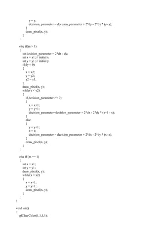 y = y;
decision_parameter = decision_parameter + 2*dy - 2*dx * (y- y);
}
draw_pixel(x, y);
}
}
else if(m > 1)
{
int decision_parameter = 2*dx - dy;
int x = x1; // initial x
int y = y1; // initial y
if(dy < 0)
{
x = x2;
y = y2;
y2 = y1;
}
draw_pixel(x, y);
while(y < y2)
{
if(decision_parameter >= 0)
{
x = x+1;
y = y+1;
decision_parameter=decision_parameter + 2*dx - 2*dy * (x+1 - x);
}
else
{
y = y+1;
x = x;
decision_parameter = decision_parameter + 2*dx - 2*dy * (x- x);
}
draw_pixel(x, y);
}
}
else if (m == 1)
{
int x = x1;
int y = y1;
draw_pixel(x, y);
while(x < x2)
{
x = x+1;
y = y+1;
draw_pixel(x, y);
}
}
}
void init()
{
glClearColor(1,1,1,1);
 