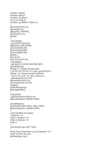 #include <math.h>
#include<string.h>
#include <GL/glut.h>
int x,y; int rFlag=0;
void draw_pixel(float x1,float y1)
{
glColor3f(0.0,0.0,1.0);
glPointSize(5.0);
glBegin(GL_POINTS);
glVertex2f(x1,y1);
glEnd();
}
void triangle()
{ glColor3f(1.0,0.0,0.0);
glBegin(GL_POLYGON);
glVertex2f(100,100);
glVertex2f(250,400);
glVertex2f(400,100);
glEnd(); }
float th=0.0;
float trX=0.0,trY=0.0;
void display()
{ glClear(GL_COLOR_BUFFER_BIT);
glLoadIdentity();
if(rFlag==1) //Rotate Around origin
{ trX=0.0; trY=0.0; th+=0.1; draw_pixel(0.0,0.0); }
if(rFlag==2) //Rotate Around Fixed Point
{ trX=x; trY=y; th+=0.1; draw_pixel(x,y);
} glTranslatef(trX,trY,0.0);
glRotatef(th,0.0,0.0,1.0);
glTranslatef(-trX,-trY,0.0);
triangle();
glutPostRedisplay();
glutSwapBuffers();
}
void myInit()
{ glClearColor(0.0,0.0,0.0,1.0);
glMatrixMode(GL_PROJECTION);
glLoadIdentity();
gluOrtho2D(-500.0, 500.0, -500.0, 500.0);
glMatrixMode(GL_MODELVIEW);
}
void rotateMenu (int option)
{ if(option==1)
rFlag=1; if(option==2)
rFlag=2; if(option==3)
rFlag=3;
}
void main(int argc, char **argv)
{
printf( "Enter Fixed Points (x,y) for Roration: n");
scanf("%d %d", &x, &y);
glutInit(&argc, argv);
 