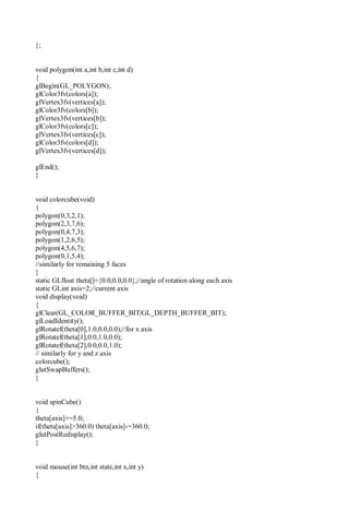 };
void polygon(int a,int b,int c,int d)
{
glBegin(GL_POLYGON);
glColor3fv(colors[a]);
glVertex3fv(vertices[a]);
glColor3fv(colors[b]);
glVertex3fv(vertices[b]);
glColor3fv(colors[c]);
glVertex3fv(vertices[c]);
glColor3fv(colors[d]);
glVertex3fv(vertices[d]);
glEnd();
}
void colorcube(void)
{
polygon(0,3,2,1);
polygon(2,3,7,6);
polygon(0,4,7,3);
polygon(1,2,6,5);
polygon(4,5,6,7);
polygon(0,1,5,4);
//similarly for remaining 5 faces
}
static GLfloat theta[]={0.0,0.0,0.0};//angle of rotation along each axis
static GLint axis=2;//current axis
void display(void)
{
glClear(GL_COLOR_BUFFER_BIT|GL_DEPTH_BUFFER_BIT);
glLoadIdentity();
glRotatef(theta[0],1.0,0.0,0.0);//for x axis
glRotatef(theta[1],0.0,1.0,0.0);
glRotatef(theta[2],0.0,0.0,1.0);
// similarly for y and z axis
colorcube();
glutSwapBuffers();
}
void spinCube()
{
theta[axis]+=5.0;
if(theta[axis]>360.0) theta[axis]-=360.0;
glutPostRedisplay();
}
void mouse(int btn,int state,int x,int y)
{
 