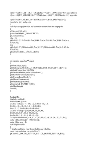 if(btn==GLUT_LEFT_BUTTON&&state==GLUT_DOWN)axis=0;//x axis rotation
if(btn==GLUT_MIDDLE_BUTTON&&state==GLUT_DOWN)axis=1;//y axis rotn
if(btn==GLUT_RIGHT_BUTTON&&state==GLUT_DOWN)axis=2;
//similarly for y and z axis
}
void myReshape(int w,int h)// common reshape func for all prgrms
{
glViewport(0,0,w,h);
glMatrixMode(GL_PROJECTION);
glLoadIdentity();
if(w<=h)
glOrtho(-2.0,2.0,-2.0*(GLfloat)h/(GLfloat)w,2.0*(GLfloat)h/(GLfloat)w,-
10.0,10.0);
else
glOrtho(-2.0*(GLfloat)w/(GLfloat)h,2.0*(GLfloat)w/(GLfloat)h,-2.0,2.0,-
10.0,10.0);
glMatrixMode(GL_MODELVIEW);
}
int main(int argc,char** argv)
{
glutInit(&argc,argv);
glutInitDisplayMode(GLUT_DOUBLE|GLUT_RGB|GLUT_DEPTH);
glutInitWindowSize(500,500);
glutCreateWindow("color cube viewer");
glutReshapeFunc(myReshape);
glutDisplayFunc(display);
glutMouseFunc(mouse);
glutIdleFunc(spinCube);
glEnable(GL_DEPTH_TEST);
glutMainLoop();
return 0;
}
Variant 3:
#include <stdlib.h>
#include <GL/glut.h>
GLfloat vertices[] = {-1.0,-1.0,-1.0,1.0,-1.0,-1.0,
1.0,1.0,-1.0, -1.0,1.0,-1.0, -1.0,-1.0,1.0,
1.0,-1.0,1.0, 1.0,1.0,1.0, -1.0,1.0,1.0};
GLfloat colors[] = {0.0,0.0,0.0,1.0,0.0,0.0,
1.0,1.0,0.0, 0.0,1.0,0.0, 0.0,0.0,1.0,
1.0,0.0,1.0, 1.0,1.0,1.0, 0.0,1.0,1.0};
GLubyte cubeIndices[]={0,3,2,1,2,3,7,6,0,4,7,3,1,2,6,5,4,5,6,7,0,1,5,4};
static GLfloat theta[] = {0.0,0.0,0.0};
static GLint axis = 2;
void display(void)
{
/* display callback, clear frame buffer and z buffer,
rotate cube and draw, swap buffers */
glClear(GL_COLOR_BUFFER_BIT | GL_DEPTH_BUFFER_BIT);
 
