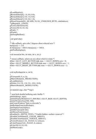 glLoadIdentity();
glRotatef(theta[0], 1.0, 0.0, 0.0);
glRotatef(theta[1], 0.0, 1.0, 0.0);
glRotatef(theta[2], 0.0, 0.0, 1.0);
glDrawElements(GL_QUADS, 24, GL_UNSIGNED_BYTE, cubeIndices);
/*glBegin(GL_LINES);
glVertex3f(0.0,0.0,0.0);
glVertex3f(1.0,1.0,1.0);
glEnd(); */
glFlush();
glutSwapBuffers();
}
void spinCube()
{
/* Idle callback, spin cube 2 degrees about selected axis */
theta[axis] += 2.0;
if( theta[axis] > 360.0 ) theta[axis] -= 360.0;
glutPostRedisplay();
}
void mouse(int btn, int state, int x, int y)
{
/* mouse callback, selects an axis about which to rotate */
if(btn==GLUT_LEFT_BUTTON && state == GLUT_DOWN) axis = 0;
if(btn==GLUT_MIDDLE_BUTTON && state == GLUT_DOWN) axis = 1;
if(btn==GLUT_RIGHT_BUTTON && state == GLUT_DOWN) axis = 2;
}
void myReshape(int w, int h)
{
glViewport(0, 0, w, h);
glMatrixMode(GL_PROJECTION);
glLoadIdentity();
glOrtho(-2.0, 2.0, -2.0, 2.0, -10.0, 10.0);
glMatrixMode(GL_MODELVIEW);
}
int main(int argc, char **argv)
{
/* need both double buffering and z buffer */
glutInit(&argc, argv);
glutInitDisplayMode(GLUT_DOUBLE | GLUT_RGB | GLUT_DEPTH);
glutInitWindowSize(500, 500);
glutCreateWindow("Spin a colorcube");
glutReshapeFunc(myReshape);
glutDisplayFunc(display);
glutIdleFunc(spinCube);
glutMouseFunc(mouse);
glEnable(GL_DEPTH_TEST); /* Enable hidden--surface--removal */
glEnableClientState(GL_COLOR_ARRAY);
glEnableClientState(GL_VERTEX_ARRAY);
glVertexPointer(3, GL_FLOAT, 0, vertices);
glColorPointer(3,GL_FLOAT, 0, colors);
glColor3f(1.0,1.0,1.0);
glutMainLoop();
}
 