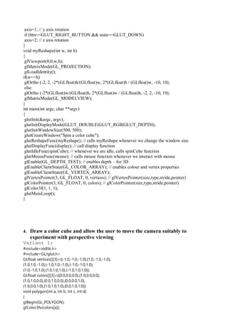 axis=1; // y axis rotation
if (btn==GLUT_RIGHT_BUTTON && state==GLUT_DOWN)
axis=2; // z axis rotation
}
void myReshape(int w, int h)
{
glViewport(0,0,w,h);
glMatrixMode(GL_PROJECTION);
glLoadIdentity();
if(w<=h)
glOrtho (-2, 2, -2*(GLfloat)h/(GLfloat)w, 2*(GLfloat)h / (GLfloat)w, -10, 10);
else
glOrtho (-2*(GLfloat)w/(GLfloat)h, 2*(GLfloat)w / (GLfloat)h, -2, 2, -10, 10);
glMatrixMode(GL_MODELVIEW);
}
int main(int argc, char **argv)
{
glutInit(&argc, argv);
glutInitDisplayMode(GLUT_DOUBLE|GLUT_RGB|GLUT_DEPTH);
glutInitWindowSize(500, 500);
glutCreateWindow("Spin a color cube");
glutReshapeFunc(myReshape); // calls myReshape whenever we change the window size
glutDisplayFunc(display); // call display function
glutIdleFunc(spinCube); // whenever we are idle, calls spinCube function
glutMouseFunc(mouse); // calls mouse function whenever we interact with mouse
glEnable(GL_DEPTH_TEST); // enables depth – for 3D
glEnableClientState(GL_COLOR_ARRAY); // enables colour and vertex properties
glEnableClientState(GL_VERTEX_ARRAY);
glVertexPointer(3, GL_FLOAT, 0, vertices); // glVertexPointer(size,type,stride,pointer)
glColorPointer(3, GL_FLOAT, 0, colors); // glColorPointer(size,type,stride,pointer)
glColor3f(1, 1, 1);
glutMainLoop();
}
4. Draw a color cube and allow the user to move the camera suitably to
experiment with perspective viewing
Variant 1:
#include<stdlib.h>
#include<GL/glut.h>
GLfloat vertices[][3]={{-1.0,-1.0,-1.0},{1.0,-1.0,-1.0},
{1.0,1.0,-1.0},{-1.0,1.0,-1.0},{-1.0,-1.0,1.0},
{1.0,-1.0,1.0},{1.0,1.0,1.0},{-1.0,1.0,1.0}};
GLfloat colors[][3]={{0.0,0.0,0.0},{1.0,0.0,0.0},
{1.0,1.0,0.0},{0.0,1.0,0.0},{0.0,0.0,1.0},
{1.0,0.0,1.0},{1.0,1.0,1.0},{0.0,1.0,1.0}};
void polygon(int a, int b, int c, int d)
{
glBegin(GL_POLYGON);
glColor3fv(colors[a]);
 