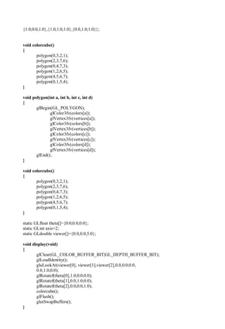 {1.0,0.0,1.0},{1.0,1.0,1.0},{0.0,1.0,1.0}};
void colorcube()
{
polygon(0,3,2,1);
polygon(2,3,7,6);
polygon(0,4,7,3);
polygon(1,2,6,5);
polygon(4,5,6,7);
polygon(0,1,5,4);
}
void polygon(int a, int b, int c, int d)
{
glBegin(GL_POLYGON);
glColor3fv(colors[a]);
glVertex3fv(vertices[a]);
glColor3fv(colors[b]);
glVertex3fv(vertices[b]);
glColor3fv(colors[c]);
glVertex3fv(vertices[c]);
glColor3fv(colors[d]);
glVertex3fv(vertices[d]);
glEnd();
}
void colorcube()
{
polygon(0,3,2,1);
polygon(2,3,7,6);
polygon(0,4,7,3);
polygon(1,2,6,5);
polygon(4,5,6,7);
polygon(0,1,5,4);
}
static GLfloat theta[]={0.0,0.0,0.0};
static GLint axis=2;
static GLdouble viewer[]={0.0,0.0,5.0};
void display(void)
{
glClear(GL_COLOR_BUFFER_BIT|GL_DEPTH_BUFFER_BIT);
glLoadIdentity();
gluLookAt(viewer[0], viewer[1],viewer[2],0.0,0.0,0.0,
0.0,1.0,0.0);
glRotatef(theta[0],1.0,0.0,0.0);
glRotatef(theta[1],0.0,1.0,0.0);
glRotatef(theta[2],0.0,0.0,1.0);
colorcube();
glFlush();
glutSwapBuffers();
}
 