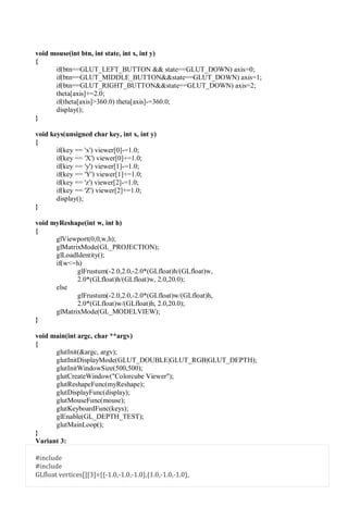 void mouse(int btn, int state, int x, int y)
{
if(btn==GLUT_LEFT_BUTTON && state==GLUT_DOWN) axis=0;
if(btn==GLUT_MIDDLE_BUTTON&&state==GLUT_DOWN) axis=1;
if(btn==GLUT_RIGHT_BUTTON&&state==GLUT_DOWN) axis=2;
theta[axis]+=2.0;
if(theta[axis]>360.0) theta[axis]-=360.0;
display();
}
void keys(unsigned char key, int x, int y)
{
if(key == 'x') viewer[0]-=1.0;
if(key == 'X') viewer[0]+=1.0;
if(key == 'y') viewer[1]-=1.0;
if(key == 'Y') viewer[1]+=1.0;
if(key == 'z') viewer[2]-=1.0;
if(key == 'Z') viewer[2]+=1.0;
display();
}
void myReshape(int w, int h)
{
glViewport(0,0,w,h);
glMatrixMode(GL_PROJECTION);
glLoadIdentity();
if(w<=h)
glFrustum(-2.0,2.0,-2.0*(GLfloat)h/(GLfloat)w,
2.0*(GLfloat)h/(GLfloat)w, 2.0,20.0);
else
glFrustum(-2.0,2.0,-2.0*(GLfloat)w/(GLfloat)h,
2.0*(GLfloat)w/(GLfloat)h, 2.0,20.0);
glMatrixMode(GL_MODELVIEW);
}
void main(int argc, char **argv)
{
glutInit(&argc, argv);
glutInitDisplayMode(GLUT_DOUBLE|GLUT_RGB|GLUT_DEPTH);
glutInitWindowSize(500,500);
glutCreateWindow("Colorcube Viewer");
glutReshapeFunc(myReshape);
glutDisplayFunc(display);
glutMouseFunc(mouse);
glutKeyboardFunc(keys);
glEnable(GL_DEPTH_TEST);
glutMainLoop();
}
Variant 3:
#include
#include
GLfloat vertices[][3]={{-1.0,-1.0,-1.0},{1.0,-1.0,-1.0},
 