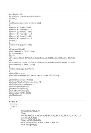 theta[axis]+=2.0;
if(theta[axis]>360.0) theta[axis]-=360.0;
display();
}
void keys(unsigned char key, int x, int y)
{
if(key == 'x') viewer[0]-=1.0;
if(key == 'X') viewer[0]+=1.0;
if(key == 'y') viewer[1]-=1.0;
if(key == 'Y') viewer[1]+=1.0;
if(key == 'z') viewer[2]-=1.0;
if(key == 'Z') viewer[2]+=1.0;
display();
}
void myReshape(int w, int h)
{
glViewport(0,0,w,h);
glMatrixMode(GL_PROJECTION);
glLoadIdentity();
if(w<=h)
glFrustum(-2.0,2.0,-2.0*(GLfloat)h/(GLfloat)w, 2.0*(GLfloat)h/(GLfloat)w, 2.0,20.0);
else
glFrustum(-2.0,2.0,-2.0*(GLfloat)w/(GLfloat)h, 2.0*(GLfloat)w/(GLfloat)h, 2.0,20.0);
glMatrixMode(GL_MODELVIEW);
}
void main(int argc, char **argv)
{
glutInit(&argc, argv);
glutInitDisplayMode(GLUT_DOUBLE|GLUT_RGB|GLUT_DEPTH);
glutInitWindowSize(500,500);
glutCreateWindow("Colorcube Viewer");
glutReshapeFunc(myReshape);
glutDisplayFunc(display);
glutMouseFunc(mouse);
glutKeyboardFunc(keys);
glEnable(GL_DEPTH_TEST);
glutMainLoop();
}
Variant 4:
#include
"stdafx.
h"
#include<GL/glut.h>
float
ver[8][3]={{0,0,0},{1,0,0},{1,1,0},{0,1,0},{0,0,1},{1,0,1},{
1,1,1},{0,1,1}};
float v1[3]={0,0,5};
void polygon(int a,int b,int c,int d);
void polygon1();
 