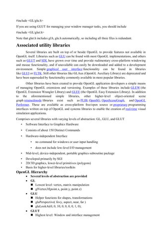 #include <GL/glu.h>
If you are using GLUT for managing your window manager tasks, you should include
#include <GL/glut.h>
Note that glut.h includes gl.h, glu.h automatically, so including all three files is redundant.
Associated utility libraries
Several libraries are built on top of or beside OpenGL to provide features not available in
OpenGL itself. Libraries such as GLU can be found with most OpenGL implementations, and others
such as GLUT and SDL have grown over time and provide rudimentary cross-platform windowing
and mouse functionality, and if unavailable can easily be downloaded and added to a development
environment. Simple graphical user interface functionality can be found in libraries
like GLUI or FLTK. Still other libraries like GLAux (OpenGL Auxiliary Library) are deprecated and
have been superseded by functionality commonly available in more popular libraries.
Other libraries have been created to provide OpenGL application developers a simple means
of managing OpenGL extensions and versioning. Examples of these libraries include GLEW (the
OpenGL Extension Wrangler Library) and GLEE (the OpenGL Easy Extension Library). In addition
to the aforementioned simple libraries, other higher-level object-oriented scene
graph retainedmode libraries exist such as PLIB, OpenSG, OpenSceneGraph, and OpenGL
Performer. These are available as cross-platform free/open source or proprietary programming
interfaces written on top of OpenGL and systems libraries to enable the creation of real-time visual
simulation applications.
Comprises several libraries with varying levels of abstraction: GL, GLU, and GLUT
• Software Interface to Graphics Hardware
• Consists of about 150 Distinct Commands
• Hardware-independent Interface
• no command for windows or user input handling
• does not include low-level I/O management
• Mid-level, device-independent, portable graphics subroutine package
• Developed primarily by SGI
• 2D/3D graphics, lower-level primitives (polygons)
• Basis for higher-level libraries/toolkits
OpenGL Hierarchy
 Several levels of abstraction are provided
 GL
 Lowest level: vertex, matrix manipulation
 glVertex3f(point.x, point.y, point.z)
 GLU
 Helper functions for shapes, transformations
 gluPerspective( fovy, aspect, near, far )
 gluLookAt(0, 0, 10, 0, 0, 0, 0, 1, 0);
 GLUT
 Highest level: Window and interface management
 