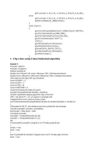 glFrustum(-2.0,2.0,-2.0*w/h,2.0*w/h,2.0,20);
else
glFrustum(-2.0,2.0,-2.0*w/h,2.0*w/h,2.0,20);
glMatrixMode(GL_MODELVIEW);
}
void main()
{
glutInitDisplayMode(GLUT_SINGLE|GLUT_DEPTH);
glutInitWindowSize(500,500);
glutInitWindowPosition(10,10);
glutCreateWindow("AIET");
init();
glutDisplayFunc(display);
glutKeyboardFunc(key);
glEnable(GL_DEPTH_TEST);
glutReshapeFunc(Reshape);
glutMainLoop();
}
5. Clip a lines using Cohen-Sutherland algorithm
Variant 1:
#include <stdio.h>
#include <GL/glut.h>
#define outcode int
double xmin=50,ymin=50, xmax=100,ymax=100; // Window boundaries
double xvmin=200,yvmin=200,xvmax=300,yvmax=300; // Viewport boundaries
//bit codes for the right, left, top, & bottom
const int RIGHT = 2;
const int LEFT = 1;
const int TOP = 8;
const int BOTTOM = 4;
//used to compute bit codes of a point
outcode ComputeOutCode (double x, double y);
//Cohen-Sutherland clipping algorithm clips a line from
//P0 = (x0, y0) to P1 = (x1, y1) against a rectangle with
//diagonal from (xmin, ymin) to (xmax, ymax).
void CohenSutherlandLineClipAndDraw (double x0, double y0,double x1, double y1)
{
//Outcodes for P0, P1, and whatever point lies outside the clip rectangle
outcode outcode0, outcode1, outcodeOut;
bool accept = false, done = false;
//compute outcodes
outcode0 = ComputeOutCode (x0, y0);
outcode1 = ComputeOutCode (x1, y1);
do{
if (!(outcode0 | outcode1)) //logical or is 0 Trivially accept & exit
{
accept = true;
done = true;
}
else if (outcode0 & outcode1) //logical and is not 0. Trivially reject and exit
done = true;
 