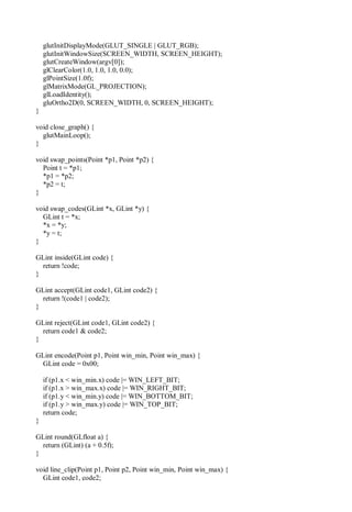 glutInitDisplayMode(GLUT_SINGLE | GLUT_RGB);
glutInitWindowSize(SCREEN_WIDTH, SCREEN_HEIGHT);
glutCreateWindow(argv[0]);
glClearColor(1.0, 1.0, 1.0, 0.0);
glPointSize(1.0f);
glMatrixMode(GL_PROJECTION);
glLoadIdentity();
gluOrtho2D(0, SCREEN_WIDTH, 0, SCREEN_HEIGHT);
}
void close_graph() {
glutMainLoop();
}
void swap_points(Point *p1, Point *p2) {
Point t = *p1;
*p1 = *p2;
*p2 = t;
}
void swap_codes(GLint *x, GLint *y) {
GLint t = *x;
*x = *y;
*y = t;
}
GLint inside(GLint code) {
return !code;
}
GLint accept(GLint code1, GLint code2) {
return !(code1 | code2);
}
GLint reject(GLint code1, GLint code2) {
return code1 & code2;
}
GLint encode(Point p1, Point win_min, Point win_max) {
GLint code = 0x00;
if (p1.x < win_min.x) code |= WIN_LEFT_BIT;
if (p1.x > win_max.x) code |= WIN_RIGHT_BIT;
if (p1.y < win_min.y) code |= WIN_BOTTOM_BIT;
if (p1.y > win_max.y) code |= WIN_TOP_BIT;
return code;
}
GLint round(GLfloat a) {
return (GLint) (a + 0.5f);
}
void line_clip(Point p1, Point p2, Point win_min, Point win_max) {
GLint code1, code2;
 