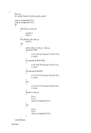 {
float x,y;
int accept=0,done=0,code_p,code_q,code;
code_p=compute(X1,Y1);
code_q=compute(X2,Y2);
do
{
if(!(code_p | code_q))
{
accept=1;
done=1;
}
else if(code_p & code_q)
done=1;
else
{
code=code_p ? code_p : code_q;
if(code & TOP)
{
x=X1+(X2-X1)*(ymax-Y1)/(Y2-Y1);
y=ymax;
}
else if(code & BOTTOM)
{
x=X1+(X2-X1)*(ymin-Y1)/(Y2-Y1);
y=ymin;
}
else if(code & RIGHT)
{
y=Y1+(Y2-Y1)*(xmax-X1)/(X2-X1);
x=xmax;
}
else
{
y=Y1+(Y2-Y1)*(xmin-X1)/(X2-X1);
x=xmin;
}
if(code==code_p)
{
X1=x;
Y1=y;
code_p=compute(X1,Y1);
}
else
{
X2=x;
Y2=y;
code_q=compute(X2,Y2);
}
}
}while(!done);
if(accept)
 