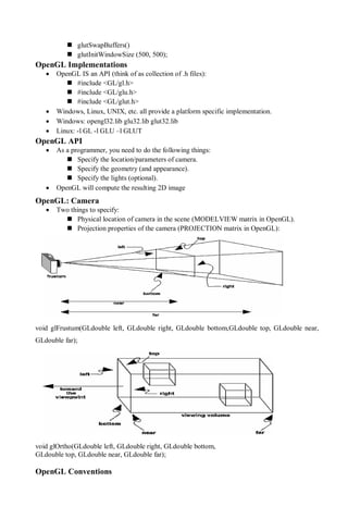  glutSwapBuffers()
 glutInitWindowSize (500, 500);
OpenGL Implementations
 OpenGL IS an API (think of as collection of .h files):
 #include <GL/gl.h>
 #include <GL/glu.h>
 #include <GL/glut.h>
 Windows, Linux, UNIX, etc. all provide a platform specific implementation.
 Windows: opengl32.lib glu32.lib glut32.lib
 Linux: -l GL -l GLU –l GLUT
OpenGL API
 As a programmer, you need to do the following things:
 Specify the location/parameters of camera.
 Specify the geometry (and appearance).
 Specify the lights (optional).
 OpenGL will compute the resulting 2D image
OpenGL: Camera
 Two things to specify:
 Physical location of camera in the scene (MODELVIEW matrix in OpenGL).
 Projection properties of the camera (PROJECTION matrix in OpenGL):
void glFrustum(GLdouble left, GLdouble right, GLdouble bottom,GLdouble top, GLdouble near,
GLdouble far);
void glOrtho(GLdouble left, GLdouble right, GLdouble bottom,
GLdouble top, GLdouble near, GLdouble far);
OpenGL Conventions
 