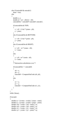 else if (outcode0 & outcode1)
done = true;
else
{
double x, y;
double m = (y1 - y0)/(x1 - x0);
outcodeOut = outcode0? outcode0: outcode1;
if (outcodeOut & TOP)
{
x = x0 + (1/m) * (ymax - y0);
y = ymax;
}
else if (outcodeOut & BOTTOM)
{
x = x0 + (1/m) * (ymin - y0);
y = ymin;
}
else if (outcodeOut & RIGHT)
{
y = y0 + m * (xmax - x0);
x = xmax;
}
else
{
y = y0 + m * (xmin - x0);
x = xmin;
}
/* Intersection calculations over */
if (outcodeOut == outcode0)
{
x0 = x;
y0 = y;
outcode0 = ComputeOutCode (x0, y0);
}
else
{
x1 = x;
y1 = y;
outcode1 = ComputeOutCode (x1, y1);
}
}
}
while (!done);
if (accept)
{
double sx = (xvmax - xvmin) / (xmax - xmin);
double sy = (yvmax - yvmin) / (ymax - ymin);
double vx0 = xvmin + (x0 - xmin) * sx;
double vy0 = yvmin + (y0 - ymin) * sy;
double vx1 = xvmin + (x1 - xmin) * sx;
double vy1 = yvmin + (y1 - ymin) * sy;
 