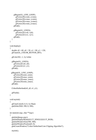 glBegin(GL_LINE_LOOP);
glVertex2f(xvmin, yvmin);
glVertex2f(xvmax, yvmin);
glVertex2f(xvmax, yvmax);
glVertex2f(xvmin, yvmax);
glEnd();
glBegin(GL_LINES);
glVertex2d (vx0, vy0);
glVertex2d (vx1, vy1);
glEnd();
}
}
void display()
{
double x0 = 60, y0 = 20, x1 = 80, y1 = 120;
glClear(GL_COLOR_BUFFER_BIT);
glColor3f(1, 1, 1);//white
glBegin(GL_LINES);
glVertex2d (x0, y0);
glVertex2d (x1, y1);
glEnd();
glBegin(GL_LINE_LOOP);
glVertex2f(xmin, ymin);
glVertex2f(xmax, ymin);
glVertex2f(xmax, ymax);
glVertex2f(xmin, ymax);
glEnd();
CohenSutherland(x0, y0, x1, y1);
glFlush();
}
void myinit()
{
glClearColor(0, 0, 0, 1);//black
gluOrtho2D(0, 500, 0, 500);
}
int main(int argc, char **argv)
{
glutInit(&argc,argv);
glutInitDisplayMode(GLUT_SINGLE|GLUT_RGB);
glutInitWindowSize(500, 500);
glutInitWindowPosition(0, 0);
glutCreateWindow("Cohen Sutherland Line Clipping Algorithm");
myinit();
 
