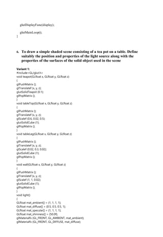 glutDisplayFunc(display);
glutMainLoop();
}
6. To draw a simple shaded scene consisting of a tea pot on a table. Define
suitably the position and properties of the light source along with the
properties of the surfaces of the solid object used in the scene
Variant 1:
#include<GL/glut.h>
void teapot(GLfloat x, GLfloat y, GLfloat z)
{
glPushMatrix ();
glTranslatef (x, y, z);
glutSolidTeapot (0.1);
glPopMatrix ();
}
void tableTop(GLfloat x, GLfloat y, GLfloat z)
{
glPushMatrix ();
glTranslatef (x, y, z);
glScalef (0.6, 0.02, 0.5);
glutSolidCube (1);
glPopMatrix ();
}
void tableLeg(GLfloat x, GLfloat y, GLfloat z)
{
glPushMatrix ();
glTranslatef (x, y, z);
glScalef (0.02, 0.3, 0.02);
glutSolidCube (1);
glPopMatrix ();
}
void wall(GLfloat x, GLfloat y, GLfloat z)
{
glPushMatrix ();
glTranslatef (x, y, z);
glScalef (1, 1, 0.02);
glutSolidCube (1);
glPopMatrix ();
}
void light()
{
GLfloat mat_ambient[] = {1, 1, 1, 1};
GLfloat mat_diffuse[] = {0.5, 0.5, 0.5, 1};
GLfloat mat_specular[] = {1, 1, 1, 1};
GLfloat mat_shininess[] = {50.0f};
glMaterialfv (GL_FRONT, GL_AMBIENT, mat_ambient);
glMaterialfv (GL_FRONT, GL_DIFFUSE, mat_diffuse);
 