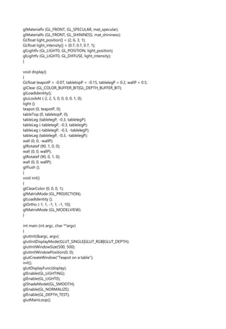 glMaterialfv (GL_FRONT, GL_SPECULAR, mat_specular);
glMaterialfv (GL_FRONT, GL_SHININESS, mat_shininess);
GLfloat light_position[] = {2, 6, 3, 1};
GLfloat light_intensity[] = {0.7, 0.7, 0.7, 1};
glLightfv (GL_LIGHT0, GL_POSITION, light_position);
glLightfv (GL_LIGHT0, GL_DIFFUSE, light_intensity);
}
void display()
{
GLfloat teapotP = -0.07, tabletopP = -0.15, tablelegP = 0.2, wallP = 0.5;
glClear (GL_COLOR_BUFFER_BIT|GL_DEPTH_BUFFER_BIT);
glLoadIdentity();
gluLookAt (-2, 2, 5, 0, 0, 0, 0, 1, 0);
light ();
teapot (0, teapotP, 0);
tableTop (0, tabletopP, 0);
tableLeg (tablelegP, -0.3, tablelegP);
tableLeg (-tablelegP, -0.3, tablelegP);
tableLeg (-tablelegP, -0.3, -tablelegP);
tableLeg (tablelegP, -0.3, -tablelegP);
wall (0, 0, -wallP);
glRotatef (90, 1, 0, 0);
wall (0, 0, wallP);
glRotatef (90, 0, 1, 0);
wall (0, 0, wallP);
glFlush ();
}
void init()
{
glClearColor (0, 0, 0, 1);
glMatrixMode (GL_PROJECTION);
glLoadIdentity ();
glOrtho (-1, 1, -1, 1, -1, 10);
glMatrixMode (GL_MODELVIEW);
}
int main (int argc, char **argv)
{
glutInit(&argc, argv);
glutInitDisplayMode(GLUT_SINGLE|GLUT_RGB|GLUT_DEPTH);
glutInitWindowSize(500, 500);
glutInitWindowPosition(0, 0);
glutCreateWindow("Teapot on a table");
init();
glutDisplayFunc(display);
glEnable(GL_LIGHTING);
glEnable(GL_LIGHT0);
glShadeModel(GL_SMOOTH);
glEnable(GL_NORMALIZE);
glEnable(GL_DEPTH_TEST);
glutMainLoop();
 