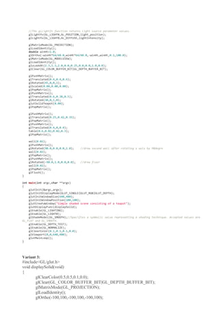 //The glLightfv function returns light source parameter values.
glLightfv(GL_LIGHT0,GL_POSITION,light_position);
glLightfv(GL_LIGHT0,GL_DIFFUSE,lightIntensity);
glMatrixMode(GL_PROJECTION);
glLoadIdentity();
double winHt=1.0;
glOrtho(-winHt*64/48.0,winHt*64/48.0,-winHt,winHt,0.1,100.0);
glMatrixMode(GL_MODELVIEW);
glLoadIdentity();
gluLookAt(2.3,1.3,2.0,0.0,0.25,0.0,0.0,1.0,0.0);
glClear(GL_COLOR_BUFFER_BIT|GL_DEPTH_BUFFER_BIT);
glPushMatrix();
glTranslated(0.4,0.4,0.6);
glRotated(45,0,0,1);
glScaled(0.08,0.08,0.08);
glPopMatrix();
glPushMatrix();
glTranslated(0.6,0.38,0.5);
glRotated(30,0,1,0);
glutSolidTeapot(0.08);
glPopMatrix();
glPushMatrix();
glTranslated(0.25,0.42,0.35);
glPopMatrix();
glPushMatrix();
glTranslated(0.4,0,0.4);
table(0.6,0.02,0.02,0.3);
glPopMatrix();
wall(0.02);
glPushMatrix();
glRotated(90.0,0.0,0.0,1.0); //draw second wall after rotating x axis by 90degre
wall(0.02);
glPopMatrix();
glPushMatrix();
glRotated(-90.0,1.0,0.0,0.0); //draw floor
wall(0.02);
glPopMatrix();
glFlush();
}
int main(int argc,char **argv)
{
glutInit(&argc,argv);
glutInitDisplayMode(GLUT_SINGLE|GLUT_RGB|GLUT_DEPTH);
glutInitWindowSize(640,480);
glutInitWindowPosition(100,100);
glutCreateWindow("Simple shaded scene consisting of a teapot");
glutDisplayFunc(displaySolid);
glEnable(GL_LIGHTING);
glEnable(GL_LIGHT0);
glShadeModel(GL_SMOOTH);//Specifies a symbolic value representing a shading technique. Accepted values are
GL_FLAT and GL_SMOOTH.
glEnable(GL_DEPTH_TEST);
glEnable(GL_NORMALIZE);
glClearColor(0.1,0.1,0.1,0.0);
glViewport(0,0,640,480);
glutMainLoop();
}
Variant 3:
#include<GL/glut.h>
void displaySolid(void)
{
glClearColor(0.5,0.5,0.1,0.0);
glClear(GL_COLOR_BUFFER_BIT|GL_DEPTH_BUFFER_BIT);
glMatrixMode(GL_PROJECTION);
glLoadIdentity();
glOrtho(-100,100,-100,100,-100,100);
 