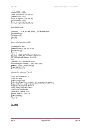 18CSL67 Computer Graphics Laboratory
SVCE Dept of CSE Page 3
glColor3f(0.0,1.0,0.0);
divide_triangle(v[3],v[2],v[1],m);
glColor3f(0.0,0.0,1.0);
divide_triangle(v[0],v[3],v[1],m);
glColor3f(0.0,0.0,0.0);
divide_triangle(v[0],v[2],v[3],m);
}
void display(void)
{
glClear(GL_COLOR_BUFFER_BIT|GL_DEPTH_BUFFER_BIT);
glLoadIdentity();
tetrahedron(n);
glFlush();
}
void myReshape(int w,int h)
{
glViewport(0,0,w,h);
glMatrixMode(GL_PROJECTION);
glLoadIdentity();
if(w<=h)
glOrtho(-2.0,2.0,-2.0*(GLfloat)h/(GLfloat)w,
2.0*(GLfloat)h/(GLfloat)w,-10.0,10.0);
else
glOrtho(-2.0*(GLfloat)w/(GLfloat)h,
2.0*(GLfloat)w/(GLfloat)h,-2.0,2.0,-10.0,10.0);
glMatrixMode(GL_MODELVIEW);
glutPostRedisplay();
}
int main(int argc,char ** argv)
{
printf("No of Division?: ");
scanf("%d",&n);
glutInit(&argc,argv);
glutInitDisplayMode(GLUT_SINGLE|GLUT_RGB|GLUT_DEPTH);
glutCreateWindow("3D gasket");
glutReshapeFunc(myReshape);
glutDisplayFunc(display);
glEnable(GL_DEPTH_TEST);
glClearColor(1.0,1.0,1.0,0.0);
glutMainLoop();
return 0;
}
Output
 