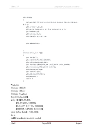 18CSL67 Computer Graphics Laboratory
SVCE Dept of CSE Page 6
void draw()
{
GLfloat p[4][3]={ {-0.5,-0.5,0.5},{0.5,-0.5,0.5},{0,0.5,0.5},{0,0,-
0.5} };
glClearColor(1,1,1,1);
glClear(GL_COLOR_BUFFER_BIT | GL_DEPTH_BUFFER_BIT);
glLoadIdentity();
glRotatef(d,0,1,0);
div(p[0],p[1],p[2],p[3],3);
glutSwapBuffers();
}
int main(int c,char *v[])
{
glutInit(&c,v);
glutInitWindowPosition(200,150);
glutInitWindowSize(648,480);
glutInitDisplayMode(GLUT_RGB | GLUT_DEPTH | GLUT_DOUBLE);
glutCreateWindow("Sierpinski Gasket");
glutDisplayFunc(draw);
glutIdleFunc(spin);
glEnable(GL_DEPTH_TEST);
glutMainLoop();
return 0;
}
Variant 3:
#include <stdlib.h>
#include <stdio.h>
#include <GL/glut.h>
typedef float point[3];
point v[]={ {0.0, 0.0, 1.0},
{0.0, 0.942809, -0.33333},
{-0.816497, -0.471405, -0.333333},
{0.816497, -0.471405, -0.333333}};
static GLfloat theta[] = {0.0,0.0,0.0};
int n;
void triangle( point a, point b, point c)
 